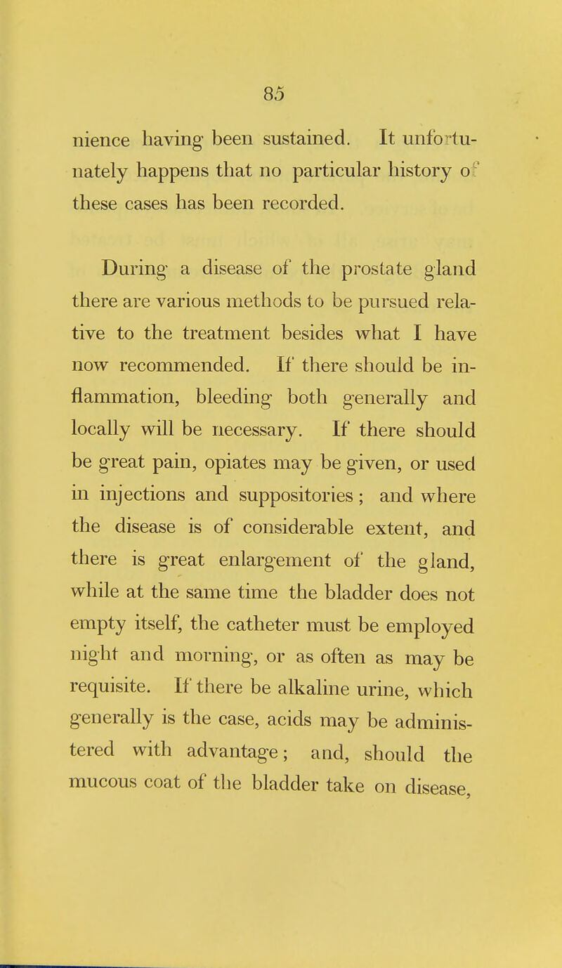 nience having been sustained. It unfortu- nately happens that no particular history of these cases has been recorded. During a disease of the prostate gland there are various methods to be pursued rela- tive to the treatment besides what I have now recommended. If there should be in- flammation, bleeding both generally and locally will be necessary. If there should be great pain, opiates may be given, or used in injections and suppositories ; and where the disease is of considerable extent, and there is great enlargement of the gland, while at the same time the bladder does not empty itself, the catheter must be employed night and morning, or as often as may be requisite. If there be alkaline urine, which generally is the case, acids may be adminis- tered with advantage; and, should the mucous coat of the bladder take on disease,