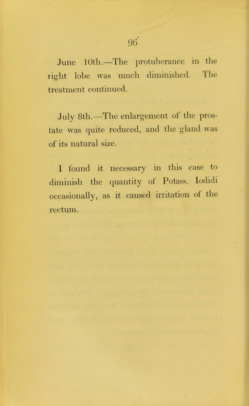 June 10th.—The protuberance in the right lobe was much diminished. The treatment continued. July 8th.—The enlargement of the pros- tate was quite reduced, and the gland was of its natural size. I found it necessary in this case to diminish the quantity of Potass. lodidi occasionally, as it caused irritation of the rectum.