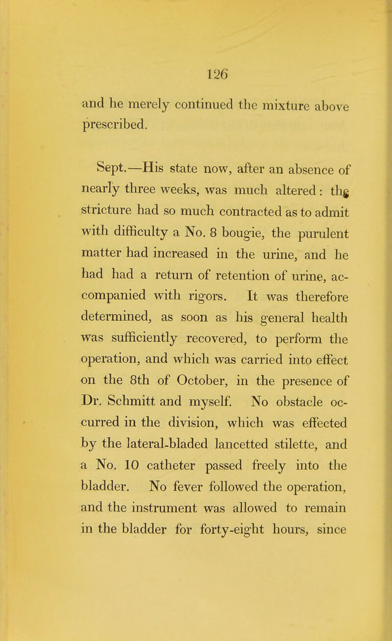 and he merely continued the mixture above prescribed. Sept.—His state now, after an absence of nearly three weeks, was much altered: thg stricture had so much contracted as to admit with difficulty a No. 8 bougie, the purulent matter had increased in the urine, and he had had a return of retention of urine, ac- companied with rigors. It was therefore determined, as soon as his general health was sufficiently recovered, to perform the operation, and which was carried into effect on the 8th of October, in the presence of Dr. Schmitt and myself No obstacle oc- curred in the division, which was effected by the lateral-bladed lancetted stilette, and a No. 10 catheter passed freely into the bladder. No fever followed the operation, and the instrument was allowed to remain in the bladder for forty-eight hours, since