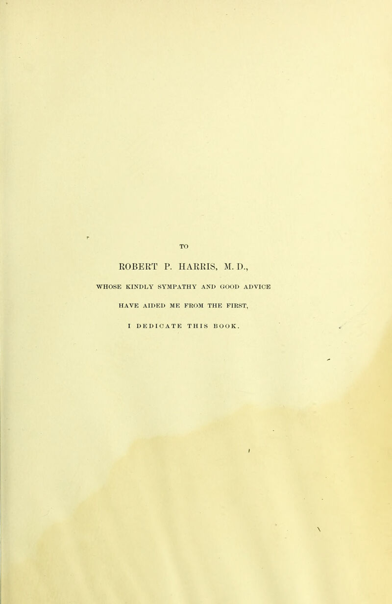 TO EGBERT P. HARRIS, M. D., WHOSE KINDLY SYMPATHY AND GOOD ADVICE HAVE AIDED ME PROM THE FIRST, I DEDICATE THIS BOOK. \