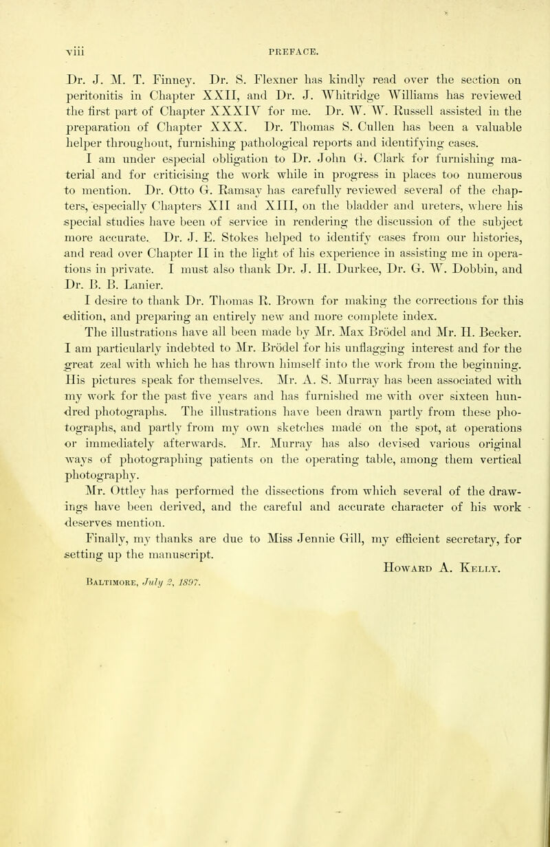 Dr. J. M. T. Finney. Dr. S. Flexner has kindly read over the section on peritonitis in Chapter XXII, and Dr. J. Whitridge WilKams has reviewed the first part of Chapter XXXIV for me. Dr. W. W. Russell assisted in the preparation of Chapter XXX. Dr. Thomas S. Cullen has been a valuable helper throughout, furnishing pathological reports and identifying cases. I am under especial obligation to Dr. John G. Clark for furnishing ma- terial and for criticising the work while in progress in places too numerous to mention. Dr. Otto G. Ramsay has carefully reviewed several of the chap- ters, especially Chapters XII and XIII, on the bladder and ureters, where his special studies have been of service in rendering the discussion of the subject more accurate. Dr. J. E. Stokes helped to identify cases from our histories, and read over Chapter II in the light of his experience in assisting me in opera- tions in pi'ivate. I must also thank Dr. J. II. Durkee, Dr. G. W. Dobbin, and Dr. B. B. Lanier. I desire to thank Dr. Thomas R. Brown for making the corrections for this edition, and jireparing an entirely new and moi'e complete index. The illustrations have all been niade by Mr. Max Brodel and Mr. H. Becker. I am particularly indebted to Mr. Brodel for his unflagging interest and foi- the great zeal with which he has thrown himself into the work from the beginning. His pictures speak for themselves. Mr. A. S. Murray has been associated with my work for the past five years and has furnished me with over sixteen hun- dred photographs. The illustrations have been drawn partly from these pho- tographs, and partly from my own sketches made on the spot, at operations or immediately afterwards. Mr. Murray has also devised various original ways of photographing patients on the operating table, among them vertical photography. Mr. ()ttley has performed the dissections from which several of the draw- ings have been derived, and the careful and accurate character of his work deserves mention. Finally, my thanks are due to Miss Jennie Gill, my efiicient secretary, for setting up the manuscript. HowAKD A. Kelly. Baltimore, July ,5, 1897.