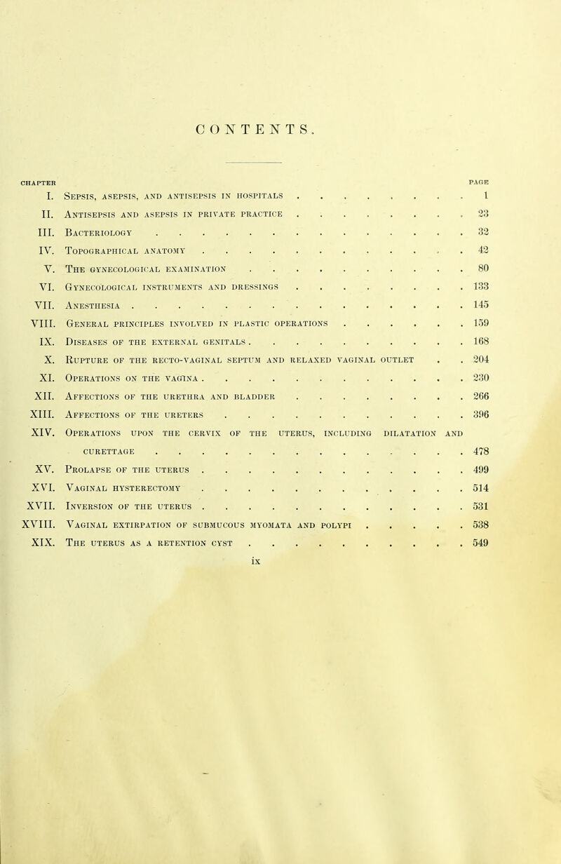 CONTENTS, CHAPTER PAGE I. Sepsis, asepsis, and antisepsis in hospitals 1 II. Antisepsis and asepsis in private practice 23 III. Bacteriology 32 IV. Topographical anatomy 42 V. The gynecological examination 80 VI. Gynecological instruments and dressings 133 VII. Anesthesia 145 VIII. General principles involved in plastic operations 159 IX. Diseases of the external genitals . . 168 X. Rupture of the recto-vaginal septum and relaxed vaginal outlet . . 204 XI. Operations on the vagina 230 XII. Affections of the urethra and bladder 266 XIII. Affections of the ureters 396 XIV. Operations upon the cervix of the uterus, including dilatation and curettage , . . , 478 XV. Prolapse of the uterus 499 XVI. Vaginal hysterectomy 514 XVII. Inversion of the uterus 531 XVIII. Vaginal extirpation of submucous myomata and polypi 538 XIX. The uterus as a retention cyst 549