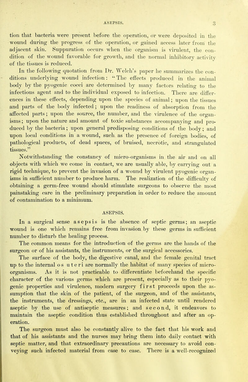 tion that bacteria were present before the operation, or were deposited in the wound during the progress of the operation, or gained access later from the adjacent skin. Suppuration occurs when the organism is virulent, the con- dition of the wound favorable for growth, and the normal inhibitory activity of the tissues is reduced. In the following quotation from Dr. Welch's paper he summarizes the con- ditions underlying wound infection:  The effects produced in the animal body by the pyogenic cocci are determined by many factors relating to the infectious agent and to the individual exposed to infection. There are differ- ences in these effects, depending upon the species of animal; upon the tissues and parts of the body infected; upon the readiness of absorption from the affected parts; upon the source, the number, and the virulence of the organ- isms ; upon the nature and amount of toxic substances accompanying and pro- duced by the bacteria; upon general predisposing conditions of the body; and upon local conditions in a wound, such as the presence of foreign bodies, of pathological products, of dead spaces, of bruised, necrotic, and strangulated tissues. Notwithstanding the constancy of micro-organisms in the air and on all objects with which we come in contact, we are usually able, by carrying out a rigid technique, to prevent the invasion of a wound by virulent pyogenic organ- isms in sufficient number to produce harm. The realization of the difficulty of obtaining a germ-free wound should stimulate surgeons to observe the most painstaking care in the preliminary preparation in order to reduce the amount of contamination to a minimum. ASEPSIS. In a surgical sense asepsis is the absence of septic germs; an aseptic wound is one which remains free from invasion by these germs in sufficient number to disturb the healing process. The common means for the introduction of the germs are the hands of the surgeon or of his assistants, the instruments, or the surgical accessories. The surface of the body, the digestive canal, and the female genital tract up to the internal o s uteri are normally the habitat of many species of micro- organisms. As it is not practicable to differentiate beforehand the specific character of the various germs which are present, especially as to their pyo- genic properties and virulence, modem surgery first proceeds upon the as- sumption that the skin of the patient, of the surgeon, and of the assistants, the instruments, the dressings, etc., are in an infected state until rendered aseptic by the use of antiseptic measures; and second, it endeavors to maintain the aseptic condition thus established throughoxit and after an op- eration. The surgeon must also be constantly alive to the fact that his work and that of his assistants and the nurses may bring them into daily contact with septic matter, and that extraordinary precautions are necessary to avoid con- veying such infected material from case to case. There is a well-recognized