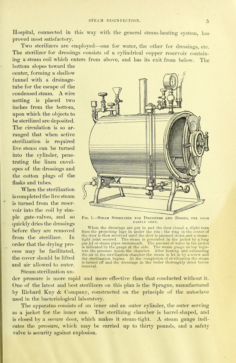 STEAil DISIJSTFECTION. Hospital, connected in tliis way with the general steam-heating system, lias proved most satisfactory. Two sterilizers are employed—one for water, the other for dressings, etc. The sterilizer for dressings consists of a cylindrical copper reservoir contain- ing a steam coil which enters from above, and has its exit from below. The bottom slopes toward the center, forming a shallow funnel with a drainage- tube for the escape of the condensed steam. A wire netting is placed two inches from the bottom, upon which the objects to be sterilized are deposited. The circulation is so ar- ranged that when active sterilization is required live steam can be turned into the cylinder, pene- trating the linen envel- opes of the dressings and the cotton plugs of the flasks and tubes. When the sterilization is completed the live steam is turned from the reser- voir into the coil by sim- ple gate-valves, and so quickly dries the dressings before they are removed from the sterilizer. In order that the drying pro- cess may be facilitated, the cover should be lifted and air allowed to enter. Steam sterilization un- der pressure is more rapid and more effective than that conducted without it. One of the latest and best sterilizers on this plan is the Sprague, manufactured by Kichard Kny & Company, constructed on the principle of the autoclave used in the bacteriological laboratory. The apparatus consists of an inner and an outer cylinder, the outer serving as a jacket for the inner one. The sterilizing chamber is barrel-shaped, and is closed by a secure door, which makes it steam-tight. A steam gauge indi- cates the pressure, which may be carried up to thirty pounds, and a safety valve is security against explosion. Fig. 1.—Steam Sterilizer fob Dressings and Dishes, the door PARTLY open. When the dressings are put in and the door closed a slight turn fixes the projecting lugs in under the rim ; the ring in the center of the door is then revolved until the door is jammed down and a steam- tight joint secured. The steam is generated in the jacket by a long gas jet or steam pipes underneath. The amount of water in tue jacket is indicated by the gauge at the side. The steam guage on top regis- ters the pressure inside the chamber. After heating and exhausting the air in the sterilization chamber the steam i.s let in by a screw and the sterilization begins. At the completion of sterilization the steam is turned otf and the dressings in the boiler thoroughly dried before removal.