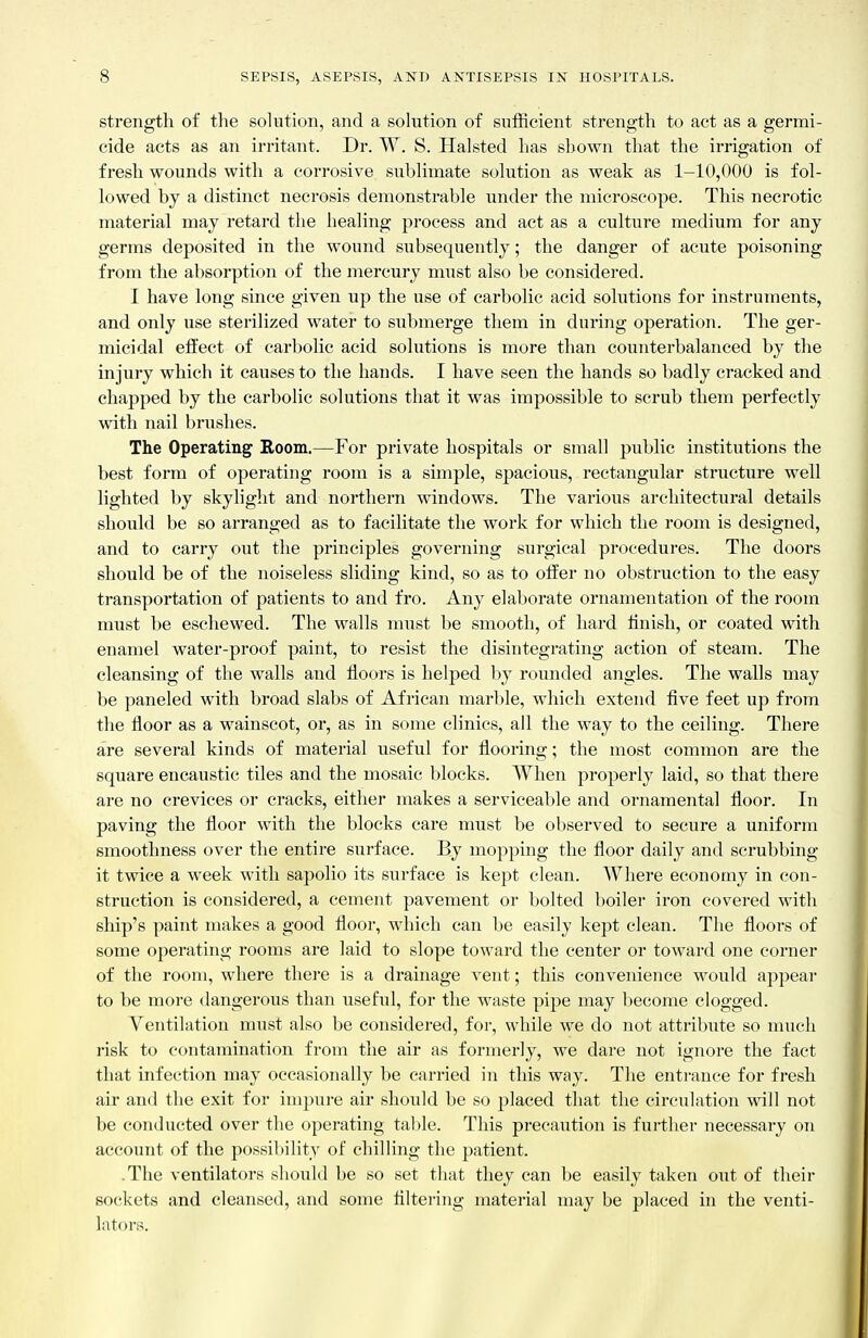 strength of the sohition, and a sohition of sufficient strength to act as a germi- cide acts as an irritant. Dr. W. S. Halsted has shown that the irrigation of fresh wounds witli a corrosive suhhmate sohition as weak as 1-10,000 is fol- lowed by a distinct necrosis demonstrable under the microscope. This necrotic material may retard the healing process and act as a culture medium for any germs deposited in the wound subsequently; the danger of acute poisoning from the absorption of the mercury must also be considered. I have long since given up the use of carbolic acid solutions for instruments, and only use sterilized water to submerge them in during operation. The ger- micidal effect of carbolic acid solutions is more than counterbalanced by the injury which it causes to the hands. I have seen the hands so badly cracked and chapped by the carbolic solutions that it was impossible to scrub them perfectly with nail brushes. The Operating Room.—For private hospitals or small public institutions the best form of operating room is a simple, spacious, rectangular structure well lighted by skylight and northern windows. The various architectural details should be so arranged as to facilitate the work for which the room is designed, and to carry out the principles governing surgical procedures. The doors should be of the noiseless sliding kind, so as to offer no obstruction to the easy transportation of patients to and fro. Any elaborate ornamentation of the room must be eschewed. The walls must be smooth, of hard finish, or coated with enamel water-proof paint, to resist the disintegrating action of steam. The cleansing of the walls and floors is helped by rounded angles. The walls may be paneled with broad slabs of African marl)le, which extend five feet up from the floor as a wainscot, or, as in some clinics, all the way to the ceiling. There are several kinds of material useful for flooring; the most common are the square encaustic tiles and the mosaic blocks. When properly laid, so that there are no crevices or cracks, either makes a serviceable and ornamental floor. In paving the floor with the blocks care must be observed to secure a uniform smoothness over the entire surface. By mopping the floor daily and scrubbing it twice a week with sapolio its surface is kept clean. Where economy in con- struction is considered, a cement pavement or bolted boiler iron covered with ship's paint makes a good floor, which can be easily kept clean. The floors of some operating rooms are laid to slope toward the center or toward one corner of the room, where there is a drainage vent; this convenience would appear to be more dangerous than useful, for the waste pipe may become clogged. Yentilatiou must also be considered, for, while we do not attribute so much risk to contamination from the air as formerly, we dare not ignore the fact that infection may occasionally be carried in this way. The entrance for fresh air and the exit for impure air should be so jjlaced that the circulation will not be conducted over the operating table. This precaution is further necessary on account of the possibility of chilling the patient. .The ventilators should be so set that they can be easily taken out of their sockets and cleansed, and some Altering material may be placed in the venti- lators.