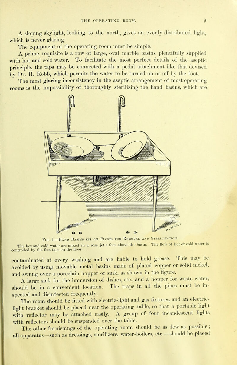A sloping skylight, looking to the north, gives an evenly distributed light, which is never glaring. The equipment of the operating room must be simple. A prime requisite is a row of large, oval marble basins plentifully supplied with hot and cold water. To facilitate the most perfect details of the aseptic principle, the taps may be connected with a pedal attachment like that devised by Dr. H. Robb, which permits the water to be turned on or oS. by the foot. The most glaring inconsistency in the aseptic arrangement of most operating rooms is the impossibility of thoroughly sterilizing the hand basins, which are j'kj. 4. Hand Basins set on Pivots fob Eemoval and Sterilization. The hot and cold water are mixed in a rose jet a foot above the basin. The flow of )iot or cold water is controlled by the foot taps on the floor. contaminated at every washing and are liable to hold grease. This may be avoided by using movable metal basins made of plated copper or sohd nickel, and swung over a porcelain hopper or sink, as shown in the figure. A large sink for the immersion of dishes, etc., and a hopper for waste water, should be in a convenient location. The traps in all the pipes must be in- spected and disinfected frequently. The room should be fitted with electric-light and gas fixtures, and an electric- light bracket should be placed near the operating table, so that a portable hght with reflector may be attached easily. A group of four incandescent lights with reflectors should be suspended over the table. The other furnishings of the operating room should be as few as possible; all apparatus—such as dressings, sterilizers, water-boilers, etc.—should be placed