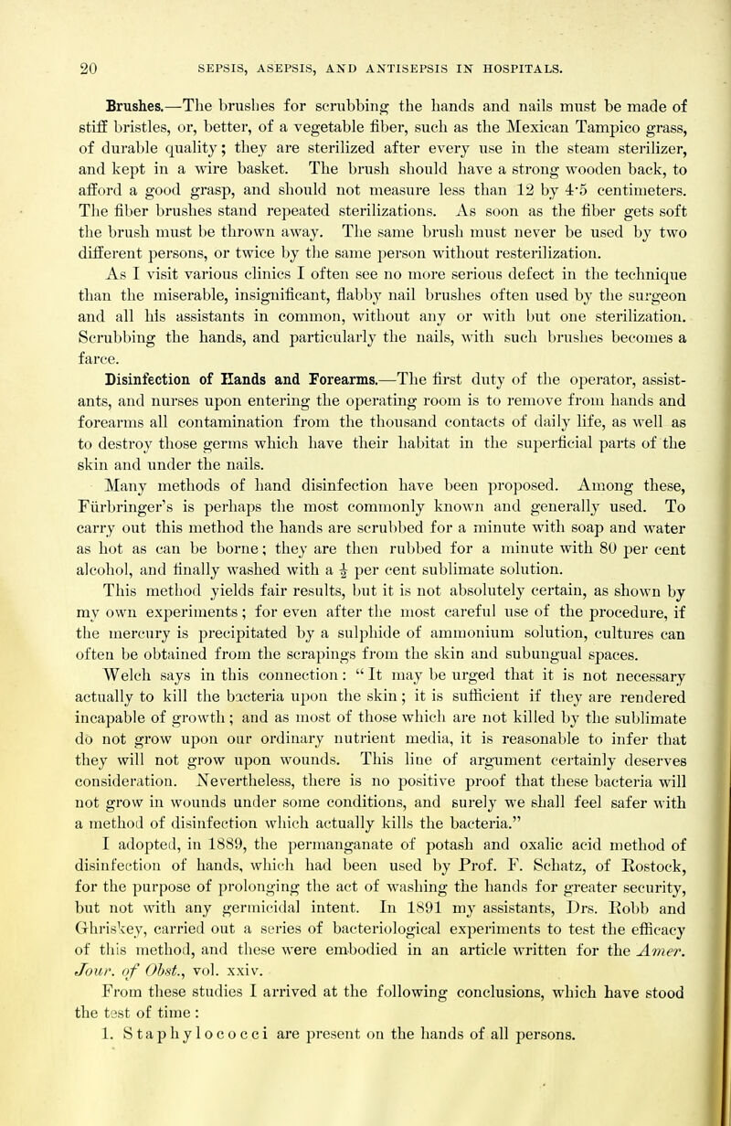 Brushes.—The brushes for scrubbing the hands and nails must be made of stiff bristles, or, better, of a vegetable fiber, such as the Mexican Tampico grass, of durable quality; they are sterilized after every use in the steam sterilizer, and kept in a wire basket. The brush should have a strong wooden back, to afford a good grasp, and should not measure less than 12 by 4*5 centimeters. The fiber brushes stand repeated sterilizations. As soon as the fiber gets soft the brush must be thrown away. The same brush must never be used by two different persons, or twice by the same person without resterilization. As I visit various clinics I often see no more serious defect in the technique than the miserable, insignificant, fiabby nail brushes often used by the surgeon and all his assistants in common, without any or with but one sterilization. Scrubbing the hands, and particularly the nails, with such brushes becomes a farce. Disinfection of Hands and Forearms.—The first duty of the operator, assist- ants, and nurses upon entering the operating room is to remove from hands and forearms all contamination from the thousand contacts of daily life, as well as to destroy those germs which have their habitat in the superficial parts of the skin and imder the nails. Many methods of hand disinfection have been proposed. Aniong these, Fiirbringer's is perhaps the most commonly known and generally used. To carry out this method the hands are scrubbed for a minute with soap and water as hot as can be borne; they are then rubbed for a minute with 8U per cent alcohol, and finally washed with a ^ per cent sublimate solution. This method yields fair results, but it is not absolutely certain, as shown by my own experiments; for even after the most careful use of the procedure, if the mercury is precipitated by a sulphide of ammonium solution, cultures can often be obtained from the scrapings from the skin and subungual spaces. Welch says in this connection:  It may be urged that it is not necessary actually to kill the bacteria upon the skin; it is sutiicient if they are rendered incapable of growth ; and as most of those which are not killed by the sublimate do not grow upon our ordinary nutrient media, it is reasonable to infer that they will not grow upon wounds. This line of argument certainly deserves consideration. JS^evertheless, there is no positive proof that these bacteria will not grow in wounds under some conditions, and surely we shall feel safer with a method of disinfection which actually kills the bactei'ia. I adopted, in 1889, the permanganate of potash and oxalic acid method of disinfection of hands, which had been used by Prof. F. Schatz, of Rostock, for the purpose of prolonging the act of washing the hands for greater security, but not with any germicidal intent. In 1891 my assistants, Drs. Eobb and Ghriskey, carried out a series of bacteriological experiments to test the eflUcacy of this method, and these were embodied in an article written for the Attier. Jour, of Ohst., vol. xxiv. From these studies I arrived at the following conclusions, which have stood the test of time : 1. Staphylococci are present on the hands of all persons.