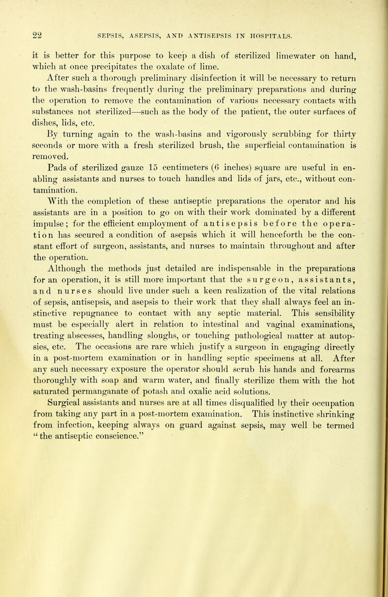 it is better for this purpose to keep a dish of steriHzed Jimewater on hand, whicli at once precipitates the oxalate of Hme. After such a thorough preliminary disinfection it will be necessary to return to the wash-basins frequently dui'ing the preliminary preparations and during the operation to remove the contamination of various necessary contacts with substances not sterilized—such as the body of the patient, the outer surfaces of dishes, lids, etc. By turning again to the wash-basins and vigorously scrubbing for thirty seconds or more with a fresh sterilized brush, the superficial contamination is removed. Pads of sterilized gauze 15 centimeters (6 inches) square are useful in en- abling assistants and nurses to touch handles and lids of jars, etc., without con- tamination. With the completion of these antiseptic preparations the operator and his assistants are in a position to go on with their work dominated by a diiierent impulse; for the efiicient employment of antisepsis before the opera- tion has secured a condition of asepsis which it will henceforth be the con- stant effort of surgeon, assistants, and nurses to maintain throughout and after the operation. Although the methods just detailed are indispensable in the preparations for an operation, it is still more important that the surgeon, assistants, and nurses should live under such a keen realization of the vital relations of sepsis, antisepsis, and asepsis to their work that they shall always feel an in- stinctive repugnance to contact with any septic material. This sensibility must be especially alert in relation to intestinal and vaginal examinations, treating abscesses, handling sloughs, or touching pathological matter at autop- sies, etc. The occasions are rare which justify a surgeon in engaging directly in a post-mortem examination or in handling septic specimens at all. After any such necessary exposure the operator should scrub his hands and forearms thoroughly with soap and warm water, and finally sterilize them with the hot saturated permanganate of potash and oxalic acid solutions. Surgical assistants and nurses are at all times disqualified by their occupation from taking any part in a post-mortem examination. This instinctive shrinking from infection, keeping always on guard against sepsis, may well be termed  the antiseptic conscience.