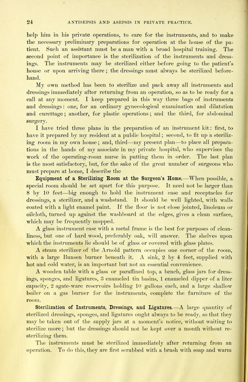 help him in his private operations, to care for the instruments, and to make the necessary preliminary preparations for operation at the house of tlie pa- tient. Such an assistant must be a man with a broad hospital training. The second point of importance is the sterilization of the instruments and dress- ings. The instruments may be sterilized either before going to the patient's house or upon arriving there; the dressings must always be sterilized before- hand. My own method has been to sterilize and pack away all instalments and dressings immediately after returning from an operation, so as to be ready for a call at any moment. I keep prepared in this way three bags of instruments and dressings: one, for an ordinary gynecological examination and dilatation and curettage; another, for plastic operations; and the third, for abdominal surgery. I have tried three plans in the preparation of an instrument kit: first, to have it prepared by my resident at a public hospital; second, to fit up a steriliz- ing room in my own house; and, third—my present plan—to place all prepara- tions in the hands of my associate in my private hospital, who supervises the work of the operating-room nurse in putting them in order. The last plan is the most satisfactory, but, for the sake of the gi-eat number of surgeons who must prepare at home, I describe the Equipment of a Sterilizing Room at the Surgeon's Home.—When possible, a special room should be set apart for this purpose. It need not be larger than 8 by 10 feet—big enough to hold the instrument case and receptacles for dressings, a sterilizer, and a washstand. It should be well lighted, with walls coated with a light enamel paint. If the floor is not close jointed, linoleum or oilcloth, turned up against the washboard at the edges, gives a clean surface, which may be frequently mopped. A glass instrument case with a metal frame is the best for purposes of clean- liness, but one of hard wood, preferably oak, will answer. The shelves upon which the instruments lie should be of glass or covered with glass plates. A steam sterilizer of the Arnold pattern occupies one corner of the room, with a large Bimsen burner beneath it. A sink, 2 by 4 feet, supplied with hot and cold water, is an important but not an essential convenience. A wooden table with a glass or paralfined top, a bench, glass jars for dress- ings, sponges, and ligatures, 3 enameled tin basins, 1 enameled dipper of a liter capacity, 2 agate-ware reservoirs holding 10 gallons each, and a large shallow boiler on a gas burner for the instruments, complete the furnitui-e of the room. Sterilization of Instruments, Dressings, and Ligatures.—A large quantity of sterilized dressings, sponges, and ligatures ouglit always to be ready, so that they may be taken out of the supply jars at a moment's notice, without waiting to sterilize more; but the dressings should not be kept over a month without re- sterilizing them. The instriiments must be sterilized immediately after returning from an operation. To do this, they are first scrubbed with a brush with soap and warm