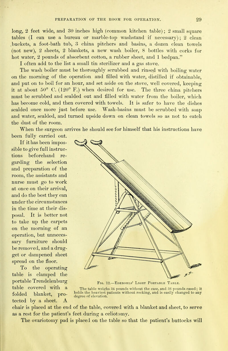long, 2 feet wide, and 30 inches high (common kitchen table); 2 small square tables (I can use a bureau or marble-top washstand if necessary); 2 clean .buckets, a foot-bath tub, 3 china pitchers and basins, a dozen clean towels (not new), 2 sheets, 2 blankets, a new wash boiler, 8 bottles with corks for hot water, 2 pounds of absorbent cotton, a rubber sheet, and 1 bedpan. I often add to the list a small tin sterilizer and a gas stove. The wash boiler must be thoroughly scrubbed and rinsed with boiling water on the morning of the operation and filled with water, distilled if obtainable, and put on to boil for an hour, and set aside on the stove, well covered, keeping it at about 50° C. (120° F.) when desired for use. The three china pitchers must be scrubbed and scalded out and filled with water from the boiler, which has become cold, and then covered with towels. It is safer to have the dishes scalded once more just before use. Wash-basins must be scrubbed with soap and water, scalded, and turned upside down on clean towels so as not to catch the dust of the room. When the surgeon arrives he should see for himself that his instructions have been fully carried out. If it has been impos- sible to give full instruc- tions beforehand re- garding the selection and preparation of the room, the assistants and nurse must go to work at once on their arrival, and do the best they can under the circumstances in the time at their dis- posal. It is better not to take up the carpets on the morning of an operation, but unneces- sary furniture should be removed, and a drug- get or dampened sheet spread on the floor. To the operating table is clamped the portable Trendelenburg table covered with a folded blanket, pro- tected by a sheet. A chair is placed at the end of the table, covered with a blanket and sheet, to serve as a rest for the patient's feet during a celiotomy. The ovariotomy pad is placed on the table so that tlie patient's buttocks will Fio. 12.—Edeboiils' Light Portable Table. The table weighs 34 pounds without the case, and 3(i pounds cased; it holds the heaviest patients without rocking, and is easily changed to any degree of elevation.