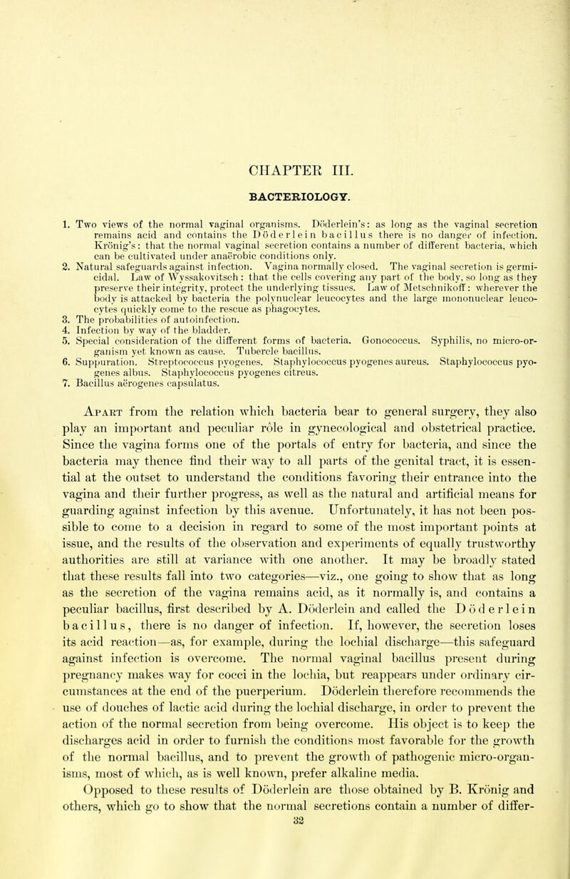 BACTERIOLOGY. 1. Two views of the normal vaginal organisms. Doderlein's: as long as the vaginal secretion remains acid and contains the Doderlein bacillus there is no dangei' of infection. Kronig's: that the normal vaginal secretion contains a number of different bacteria, which can be cultivated under anaerobic conditions only. 2. Natural safeguards against infection. Vagina normally closed. The vaginal secretion is germi- cidal. Law of Wyssakovitsch : that the cells covering any part of the body, so long as they preserve their integrity, protect the underlying tissues. Law of MetschnikofE: wherever the body is attacked by bacteria the polynuclear leucocytes and the large mononuclear leuco- cytes quickly come to the rescue as phagocytes. 3. The probabilities of autoinfection. 4. Infection by way of the bladder. 5. Special consideration of the different forms of bacteria. Gonococcus. Syphilis, no micro-or- ganism yet known as cause. Tubercle bacillus. 6. Suppuration. Streptococcus pyogenes. Staphylococcus pyogenes aureus. Staphylococcus pyo- genes albus. Staphylococcus pyogenes citreus. 7. Bacillus aerogenes capsulatus. Apart from the relation which bacteria bear to general surgery, they also play an important and peculiar role in gynecological and obstetrical practice. Since the vagina forms one of the portals of entry for bacteria, and since the bacteria may thence find their way to all parts of the genital tract, it is essen- tial at the outset to understand the conditions favoring their entrance into the vagina and their further progress, as well as the natural and artificial means for guarding against infection by this avenue. Unfortunately, it has not been pos- sible to come to a decision in regard to some of the most important points at issue, and the results of the observation and experiments of equally trtistworthy authorities are still at variance with one another. It may be broadly stated that these results fall into two categories—viz., one going to show that as long as the secretion of the vagina remains acid, as it normally is, and contains a peculiar bacillus, first descril)ed by A. Doderlein and called the Doderlein bacillus, there is no danger of infection. If, however, the secretion loses its acid reaction—as, for example, during the lochial discharge—this safeguard against infection is overcome. The normal vaginal bacillus present during pregnancy makes way for cocci in the lochia, but reappears under ordinary cir- cumstances at the end of the puerperium. Doderlein therefore recommends the use of douches of lactic acid during the lochial discharge, in order to prevent the action of the normal secretion from being overcome. His object is to keep the discharges acid in order to furnish the conditions most favorable for the growth of the normal bacillus, and to prevent the growth of pathogenic micro-organ- isms, most of which, as is well known, prefer alkaline media. Opposed to these results of Doderlein are those obtained by B. Kronig and others, which go to show that the normal secretions contain a number of differ- 32
