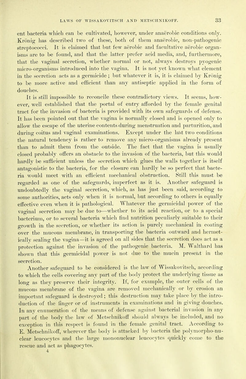 ent bacteria wliicli can be cultivated, however, under anaerobic conditions only. Kronig has described two of these, both of them anaerobic, non-pathogenic streptococci. It is claimed that but few aerobic and facultative aerobic organ- isms are to be found, and that the latter prefer acid media, and, furthermore, that the vaginal secretion, whether normal or not, always destroys pyogenic micro-organisms introduced into the vagina. It is not yet known what element in the secretion acts as a germicide ; but whatever it is, it is claimed by Kronig to be more active and efficient than any antisej)tic applied in the form of douches. It is still impossible to reconcile these contradictory views. It seems, how- ever, well established that the portal of entry afforded by the female genital tract for the invasion of bacteria is provided with its own safeguards of defense. It has been pointed out that the vagina is normally closed and is opened only to allow the escape of the uterine contents dnring menstruation and parturition, and during coitus and vaginal examinations. Except under the la'st two conditions the natural tendency is rather to remove any micro-organisms already present than to admit them from the outside. The fact that the vagina is usually closed probably offers an obstacle to the invasion of the bacteria, but this would hardly be sufficient unless the secretion which glues the walls together is itself antagonistic to the bacteria, for the closure can hardly be so perfect that bacte- ria would meet with ah efficient mechanical obstruction. Still this must be regarded as one of the safeguards, imperfect as it is. Another safeguard is undoubtedly tlie vaginal secretion, which, as has just been said, according to some authorities, acts only when it is normal, but according to others is equally effective even when it is pathological. Whatever the germicidal power of the vaginal secretion may be due to—whether to its acid reaction, or to a special bacterium, or to several bacteria which find nutrition peculiarly suitable to their growth in the secretion, or whether its action is purely mechanical in coating over the mucous membrane, in transporting the bacteria outward and hermet- ically sealing the vagina—it is agreed on all sides that the secretion does act as a protection against the invasion of the pathogenic bacteria. M. Walthard has shown that this germicidal power is not due to the mucin present in the secretion. Another safeguard to be considered is the law of Wissakovitsch, according to which the cells covering any part of the body protect the underlying tissue as long as they preserve their integrity. If, for example, the outer cells of the mucous meml)rane of the vagina are removed mechanically or by erosion an important safeguard is destroyed ; this destruction may take place by the intro- duction of the linger or of instruments in examinations and in giving douches. In any enumeration of the means of defense against bacterial invasion in any part of the body the law of Metschnikoff sliould always be included, and no exception in this respect is found in the female genital tract. According to E. Metschnikoff, wherever the body is attacked by bacteria the polymorpho-nu- clear leucocytes and tlie large mononuclear leucocytes quickly come to the rescue and act as phagocytes. 4