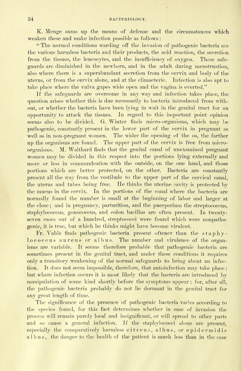K. Menge sums up the means of defense and the circumstances which weaken these and make infection possible as follows:  The normal conditions warding off the invasion of pathogenic bacteria are the various harmless bacteria and their products, the acid reaction, the secretion from the tissues, the leucocytes, and the insufficiency of oxygen. These safe- guards are diminished in the newborn, and in the adult during menstruation, also where there is a superabundant secretion from the cervix and body of the uterus, or from the cervix alone, and at the climacteric. Infection is also apt to take place where the vulva gapes wide open and the vagina is everted. If the safeguards are overcome in any way and infection takes place, the question arises whether this is due necessarily to bacteria introduced from with- out, or whether the bacteria have been lying in wait in the genital tract for an opportunity to attack the tissues. In regard to this important point opinion seems also to be divided. G. Winter finds micro-organisms, which may be pathogenic, constantly present in the lower part of the cervix in pregnant as well as in non-pregnant women. The wider the opening of the os, the farther up the organisms are found. The upper part of the cervix is free from micro- organisms. M. Walthard finds that the genital canal of unexamined pregnant women may be divided in this respect into the portions lying externally and more or less in comnumication with the outside, on the one hand, and tliose portions which are better protected, on the other. Bacteria are constantly present all the way from the vestibule to the upper part of the cervical canal, the uterus and tubes being free. He thinks the uterine cavity is protected by the mucus in the cervix. In the portions of the canal where the bacteria are normally found the number is small at the beginning of labor and larger at the close; and in pregnancy, parturition, and the puerperium the streptococcus, staphylococcus, gonococcus, and colon bacillus are often present. In twenty- seven cases out of a hundred, streptococci were found which were nonpatho- genic, it is true, but which he thinks might have become virulent. Fr. Vahle finds pathogenic bacteria present oftener than the staphy- lococcus aureus or all>us. The number and virulence of the oraran- isms are variable. It seems therefore probal)le that pathogenic bacteria are sometimes present in the genital tract, and under these conditions it requires only a transitory weakening of the normal safeguards to bi'ing about an infec- tion. It does not seem impossible, therefore, that autoinfection may take place ; but where infection occurs it is most likely that the bacteria are introduced by manipulation of some kind shortly before the symptoms appear; for, after all, the pathogenic bacteria probably do not lie dormant in the genital tract for any great length of time. The significance of the presence of pathogenic bacteria vaiies according to the species found, for this fact determines whether in case of invasion the process will remain purely local and insignificant, or will spread to other parts and so cause a general infection. If the staphylococci alone are present, especially the conqiaratively harmless citreus, albus, or epidermidis albus, the danger to the health of the patient is much less than in the case