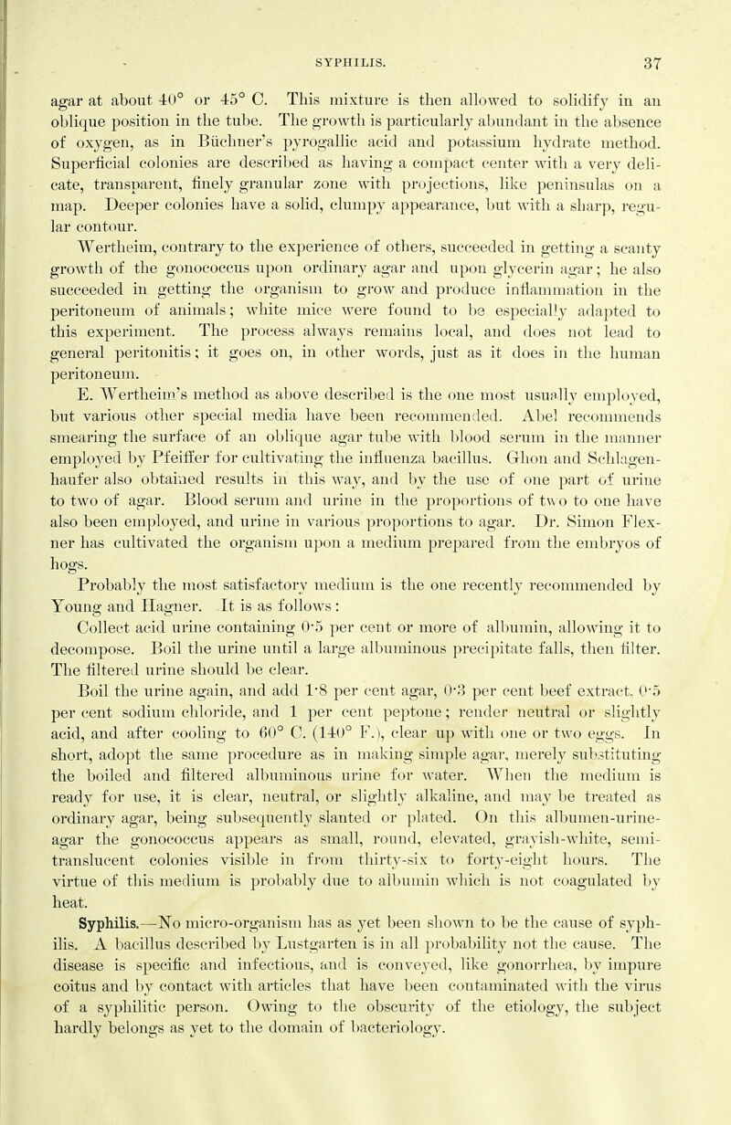 agar at about 40° or 45° C. This mixture is then allowed to solidify in an oblique position in the tube. The growth is particularly abundant in the absence of oxygen, as in Biichner's pyrogallic acid and potassium hydrate method. Superficial colonies are described as having a compact center with a very deli- cate, transparent, finely granular zone with projections, like peninsulas on a map. Deeper colonies have a solid, clumpy appearance, but with a sharp, regu- lar contour. Wertheim, contrary to the experience of others, succeeded in getting a scanty growth of the gonococcus upon ordinary agar and upon glycerin agar; he also succeeded in getting the organism to grow and produce inflammation in the peritoneum of animals; white mice were found to be especially adapted to this experiment. The process always remains local, and does not lead to general peritonitis; it goes on, in other words, just as it does in the human peritoneum. E. Wertheim's method as above described is the one most usually employed, but various other special media have been recommended. Abel recommends smearing the surface of an oblique agar tube with blood serum in the manner employed by Pfeitfer for cultivating the influenza bacillus. Ghon and Schlagen- haufer also obtained results in this way, and by the use of one part of urine to two of agar. Blood serum and urine in the proportions of two to one have also been employed, and urine in various proportions to agar. Dr. Simon Flex- ner has cultivated the organism upon a medium prej^ared from the embryos of hogs. Probably the most satisfactory medium is the one recently recommended by Young and Hagner. It is as follows: Collect acid urine containing 0*5 per cent or more of albumin, allowing it to decompose. Boil the urine until a large albmninous precipitate falls, then filter. The filtered urine should be clear. Boil the urine again, and add IS per cent agar, (>3 per cent beef extract, 0'5 per cent sodium chloride, and 1 per cent peptone; render neutral or slightly acid, and after cooling to 60° C. (140° F.), clear up with one or two eggs. In short, adopt the same procedure as in making simple agar, merelj'^ substituting the boiled and filtered albuminous urine for water. When the medium is ready for use, it is clear, neutral, or slightly alkaline, and may be treated as ordinary agar, being subsequently slanted or plated. On this albumen-urine- agar the gonococcus appears as small, round, elevated, grayish-white, semi- translucent colonies visible in from thirty-six to forty-eight hours. The virtue of this medium is probably due to albumin which is not coagulated by heat. Syphilis.—N^o micro-organism has as yet been shown to be the cause of syph- ilis. A bacillus described by Lustgarten is in all probability not the cause. The disease is specific and infectious, and is conveyed, like gonorrhea, by impure coitus and by contact with articles that have been contaminated with the virus of a syphilitic person. Owing to the obscurity of the etiology, the subject hardly belongs as yet to the domain of bacteriology.