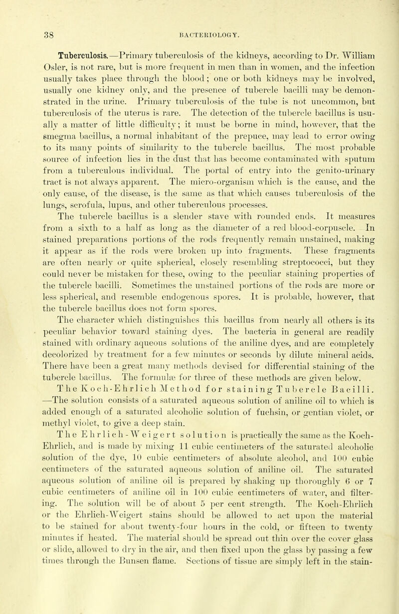 Tuberculosis.—Primary tuberculosis of the kidneys, according to Dr. William Osier, is not rare, but is more frequent in men than in women, and the infection usually takes place through the blood; one or both kidneys may be involved, usually one kidney only, and the presence of tubercle bacilli may be demon- strated in the urine. Primary tuberculosis of the tulie is not uncommon, but tixberculosis of the uterus is rare. The detection of the tubercle bacillus is usu- ally a matter of little difficult}'; it must be borne in mind, however, that the smegma bacillus, a normal inhabitant of the j^repuce, may lead to error owing to its many points of similai'ity to the tubercle bacillus. The most probable source of infection lies in the dust that has become contaminated with sputum from a tuberculous individual. The portal of entry into the genito-urinary tract is not always apparent. The micro-organism which is the cause, and the only cause, of the disease, is the same as that which causes tuberculosis of the lungs, scrofula, lupus, and other tuberculous processes. The tubercle bacillus is a slender stave with rounded ends. It measures from a sixth to a half as long as the diameter of a red blood-corpuscle. In stained prej)arations portions of the rods frequently remain unstained, making it appear as if the rods were broken up into fragments. These fragments are often nearly or quite spherical, closely resembling streptococci, but they could never be mistaken for these, owing to the peculiar staining properties of the tubercle bacilli. Sometimes the unstained portions of the rods are more or less spherical, and resemble endogenous spores. It is probable, however, that the tubercle bacillus does not form spores. The character which distinguishes this l;)acillus from nearly all others is its peculiar behavior toward staining dyes. The bacteria in general are readily stained with ordinary aqueous solutions of the aniline dyes, and are completely decolorized by treatment for a few minutes or seconds by dilute mineral acids. There have been a great many methods devised for differential staining of the tubercle bacillus. The formulae for three of these methods are given below. The Koch-Ehrlich Method for staining Tubercle Bacilli. —The solution consists of a saturated aqueous solution of aniline oil to which is added enough of a saturated alcoholic solution of fuchsin, or gentian violet, or methyl violet, to give a deep stain. T h e E h r 1 i c h - W e i g e r t solution is practically the same as the Koch- Ehrlich, and is made by mixing 11 cubic centimeters of the saturated alcoholic solution of tlie dye, 10 cubic centimeters of absolute alcohol, and 1(»(» cubic centimeters of the saturated aqueous solution of aniline oil. The saturated aqueous solution of aniline oil is prepared by shaking up thoi-oughly 6 or 7 cubic centimeters of aniline oil in loO cubic centimeters of water, and filter- ing. The solution will be of about .5 per cent strength. The Koch-Ehrlich or the Ehrhch-Weigert stains should be allowed to act upon the material to be stained for al)out twenty-four hours in the cold, or fifteen to twenty minutes if heated. The material should be spread out thin over the cover glass or slide, allowed to dry in the air, and then fixed upon the glass by passing a few times through the Bimsen flame. Sections of tissue are simply left in the stain-