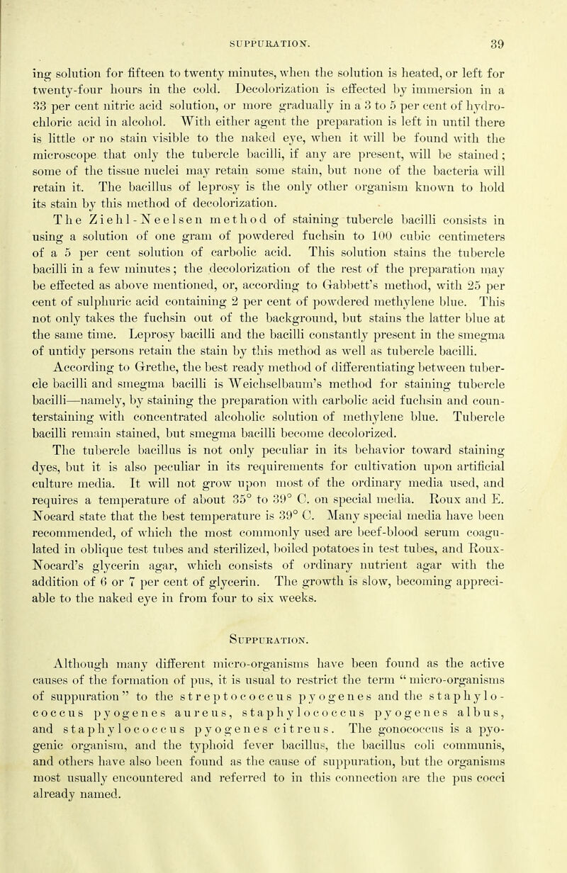 ins^ solution for fifteen to twenty minutes, when the solution is heated, or left for twenty-four hours in the cold. Decolorization is effected by immersion in a •S3 per cent nitric acid solution, or more gradually in a 3 to 5 per cent of hydro- chloric acid in alcohol. With either agent the preparation is left in until there is little or no stain visible to the naked eye, when it will be found with the microscope that only the tubercle bacilli, if any are present, will be stained; some of the tissue nuclei may retain some stain, but none of tlie bacteria will retain it. The bacillus of leprosy is the only other organism known to hold its stain by this method of decolorization. The Ziehl-Neelsen method of staining tubercle bacilli consists in using a solution of one gram of powdered fuchsin to 100 cubic centimeters of a 5 per cent solution of carbolic acid. This solution stains the tubercle bacilli in a few minutes; the decolorization of the rest of the preparation may be effected as above mentioned, or, according to Gabbett's method, with 25 per cent of sulphuric acid containing 2 per cent of powdered methylene blue. This not only takes the fuchsin out of the background, but stains the latter blue at the same time. Leprosy bacilli and the bacilli constantly present in the smegma of untidy persons retain the stain by this method as well as tubercle bacilli. According to Grethe, the best ready method of differentiating between tuber- cle bacilli and smegma bacilli is Weichselbaum's method for staining tubercle bacilli—namely, by staining the preparation with carbolic acid fuchsin and coun- terstaining with concentrated alcoholic solution of methylene blue. Tubercle bacilli remain stained, but smegma bacilli become decolorized. The tubercle bacillus is not only peculiar in its behavior toward staining dyes, but it is also peculiar in its requirements for cultivation upon artificial culture media. It will not grow upon most of the ordinary media used, and requires a temperature of about 35° to 39° C. on special media. Roux and E. Nocard state that the best temperature is 39° C. Many special media have been recommended, of which the most commonly used are beef-blood serum coagu- lated in oblique test tubes and sterilized, boiled potatoes in test tubes, and Roux- Nocard's glycerin agai-, which consists of ordinary nutrient agar with the addition of 6 or 7 per cent of glycerin. The growth is slow, becoming appreci- able to the naked eye in from four to six weeks. SuPPUKATION. Although many different micro-organisms have been found as the active causes of the formation of pus, it is usual to restrict the term  micro-organisms of suppuration  to the streptococcus pyogenes and the staphylo- coccus pyogenes aureus, staphylococcus pyogenes albus, and staphylococcus pyogenes citreus. The gonococcus is a pyo- genic organism, and the typhoid fever bacillus, the bacillus coli communis, and others have also been foimd as the cause of suppuration, but the organisms most usually encountered and referred to in this connection are the pus cocci already named.