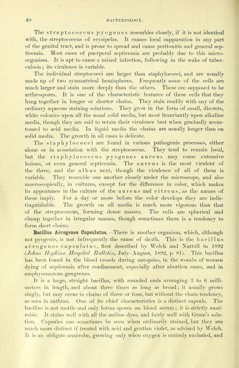 The streptococcus pyogenes resembles closely, if it is not identical with, the streptococens of erysipelas. It causes local suppuration in any part of the genital tract, and is prone to spread and cause peritonitis and general sep- ticemia. Most cases of puerperal septicemia are probably due to this micro- organism. It is apt to cause a mixed infection, following in the wake of tuber- culosis ; its virulence is variable. The individual streptococci are larger than staphylococci, and ai'e usually made iip of two symmetrical hemispheres. Frequently some of the cells are much larger and stain more deeply than the others. These are supposed to be arthrospores. It is one of the characteristic featui-es of these cells that they hang together in longer or shorter chains. They stain readily with any of the ordinaiy aqueous staining solutions. They grow in the form of small, discrete, white colonies upon all the usual solid media, but most luxuriantly upon alkaline media, though they are said to retain their virulence best when gradually accus- tomed to acid media. In liquid media the chains are usually longer than on solid media. The growth in all cases is delicate. The staphylococci are found in various pathogenic processes, either alone or in association with the streptococcus. They tend to remain local, but the staphylococciis pyogenes aureus may cause extensive lesions, or even general septicemia. The aureus is the most virulent of the three, and the a 1 b u s next, though the virulence of all of them is variable. They resemble one another closely under the microscope, and also macroscopically, in cultures, except for the difference in color, which makes its appearance in the culture of the aureus and c i t r e u s, as the names of these imply. For a day or more before the color develops they are indis- tinguishable. The growth on all media is much more vigorous than that of the sti'eptococcus, forming dense masses. The cells are spherical and clump together in irregular masses, though sometimes there is a tendency to form short cliains. Bacillus Aerogenes Capsulatus.—There is another organism, which, although not pyogenic, is not infrequently the cause of death. This is the bacillus aerogenes capsulati;s, first described by Welch and Nuttall in 1892 {Johns Iloplcins Hospital Bulletin, July-August, 1892, p. 81). This bacillus has been found in the blood vessels during autopsies, in the wombs of women dying of septicemia after confinement, especially after abortion cases, and in emphysematous gangrenes. It is a large, straight bacillus, with rounded ends averaging 3 to 6 milli- meters in length, and about three times as long as broad; it usually grows singly, l)ut may occur in chains of three or four, but without the chain tendency, as seen in anthrax. One of its chief characteristics is a distinct capsule. The bacilhis is not motile and only forms spores on blood serum; it is strictly anae- robic. It stains well with all the aniline dyes, and faii'ly well with Gram's solu- tion. Capsules can sometimes l)e seen when ordinarily stained, but they are much more distinct if treated with acid and gentian violet, as advised by Welch. It is an obligate anaerobe, growing only when oxygen is entirely excluded, and