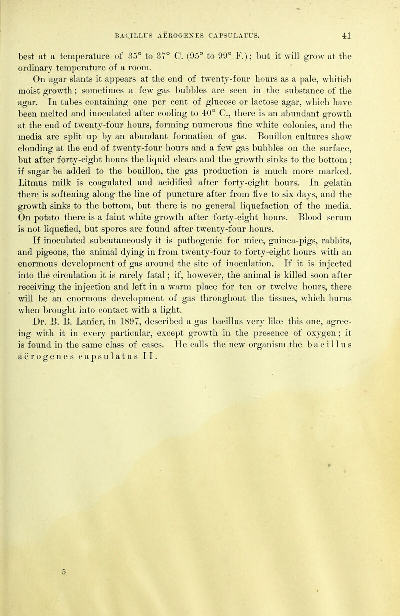 best at a temperature of 35° to 37° C. (95° to 99° F.); but it will grow at the ordinary temperature of a room. On agar slants it appears at tlie end of twenty-four lioiirs as a pale, whitish moist growth; sometimes a few gas bubbles are seen in the substance of the agar. In tubes containing one per cent of glucose or lactose agar, which have been melted and inoculated after cooling to 40° C, there is an abundant growth at the end of twenty-four hours, forming numerous fine white colonies, and the media are split up by an abundant formation of gas. Bouillon cultures show clouding at the end of twenty-four hours and a few gas bubbles on the surface, but after forty-eight hours the liquid clears and the growth sinks to the bottom; if sugar be added to the bouillon, the gas production is much more marked. Litmus milk is coagulated and acidified after forty-eight hours. In gelatin there is softening along the line of puncture after from five to six days, and the growth sinks to the bottom, but there is no general liquefaction of the media. On potato there is a faint white growth after forty-eight hours. Blood serum is not liquefied, but spores are found after twenty-four hours. If inoculated subcutaneously it is pathogenic for mice, guinea-pigs, rabbits, and pigeons, the animal dying in from twenty-four to forty-eight hours with an enormous development of gas around the site of inoculation. If it is injected into the circulation it is rarely fatal; if, however, the animal is killed soon after receiving the injection and left in a warm place for ten or twelve hours, there will be an enormous development of gas throughout the tissues, which burns when brought into contact with a light. Dr. B. B. Lanier, in 1897, described a gas bacillus very like this one, agree- ing with it in every particular, except growth in the presence of oxygen; it is found in the same class of cases. He calls the new organism the bacillus aerogenes capsulatus II. 5
