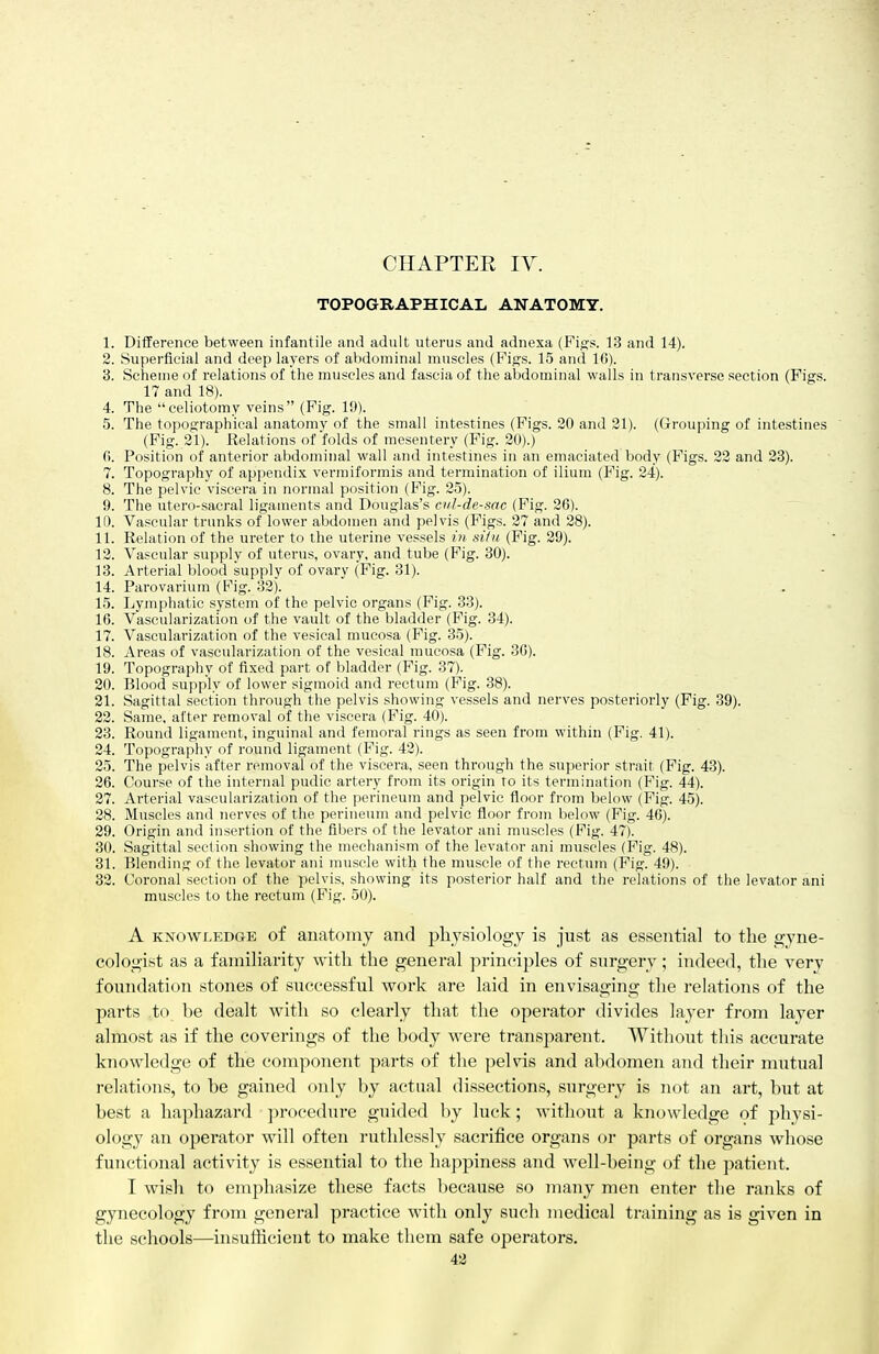 CHAPTER IV. TOPOGRAPHICAL ANATOMY. 1. Diiference between infantile and adult uterus and adnexa (Fi/rs. 13 and 14). 2. Superficial and deep layers of abdominal muscles (Figs. 15 and 16). 3. Scheme of relations of the muscles and fascia of the abdominal walls in transverse section (Figs. 17 and 18). 4. The celiotomy veins (Fig. 19). 5. The topographical anatomy of the small intestines (Figs. 20 and 21). (Grouping of intestines (Fig. 21). Relations of folds of mesentery (Fig. 20).) fi. Position of anterior abdominal wall and intestines in an emaciated body (Figs. 32 and 23). 7. Topography of appendi.K vermiformis and termination of ilium (Fig. 24). 8. The pelvic viscera in normal position (Fig. 25). 9. The utero-sacral ligaments and Douglas's cul-de-sac (Fig. 26). ID. Vascular trunks of lower abdomen and pelvis (Figs. 27 and 28). 11. Relation of the ureter to the uterine vessels in siiu (Fig. 29). 12. Vascular supply of uterus, ovary, and tube (Fig. 30). 13. Arterial blood supply of ovary (Fig. 31). 14. Parovarium (Fig. 32). 15. Lymphatic system of the pelvic organs (Fig. 33). 16. Vascularization of the vault of the bladder (Fig. 34). 17. Vascularization of the vesical mucosa (Fig. 35). 18. Areas of vascularization of the vesical mucosa (Fig. 36). 19. Topography of fixed part of bladder (Fig. 37). 20. Blood supply of lower sigmoid and rectum (Fig. 38). 21. Sagittal section through the pelvis showing vessels and nerves posteriorly (Fig. 39). 22. Same, after removal of the viscera (Fig. 40). 23. Round ligament, inguinal and femoral rings as seen from within (Fig. 41). 24. Topography of round ligament (Fig. 42). 25. The pelvis after removal of the viscera, seen through the superior strait (Fig. 43). 26. Course of the internal pudic artery from its origin to its termination (Fig. 44). 27. Arterial vascularization of the perineum and pelvic fioor from below (Fig. 45). 28. Muscles and nerves of the perineum and pelvic floor from below (Fig. 46). 29. Origin and insertion of the fibers of the levator ani muscles (Fig. 47). 30. Sagittal section showing the mechanism of the levator ani muscles (Fig. 48). 31. Blending of the levator ani muscle with the muscle of the rectum (Fig. 49). 32. Coronal section of the pelvis, showing its posterior half and the relations of the levator ani muscles to the rectum (Fig. 50). A KNOWLEDGE of anatomj and pliysiologj is just as essential to the gyne- cologist as a familiarity with the general principles of surgery; indeed, the yery foundation stones of successful work are laid in envisaging the rehitions of the parts to be dealt with so clearly tliat the operator divides layer from layer almost as if the coverings of the body were transparent. Without tliis accurate knowledge of the component parts of the pelvis and abdomen and their mutual relations, to be gained only by actual dissections, surgery is not an art, but at best a haphazard procedure guided by luck; without a knowledge of physi- ology an operator will often ruthlessly sacrifice organs or parts of organs whose functional activity is essential to the happiness and well-being of the patient. I wish to emphasize these facts because so many men enter the ranks of gynecology from general practice with only such medical training as is given in the schools—insufficient to make them safe operators.