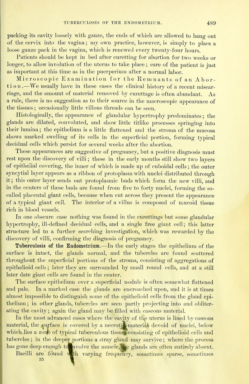 TUBERCULOSIS OF THE ENDOMETRIUM. 489 packing its cavity loosely with gauze, tlie ends of which are allowed to hang out of the cervix into the vagina; my own practice, however, is simply to place a loose gauze pack in the vagina, which is renewed every twenty-four hours. Patients should be kept in bed after curetting for abortion for two weeks or longer, to allow involution of the uterus to take place; care of the patient is just as important at this time as in the puerperiuui after a normal labor. Microscopic Examination for the Remnants of an Abor- tion.—We usually have in these cases the clinical history of a recent miscar- riage, and the amount of material removed by curettage is often abundant. As a rule, there is no suggestion as to their source in the macroscopic appearance of the tissues; occasionally little villous threads can be seen. Histologically, the appearance of glandular hypertrophy predominates; the glands are dilated, convoluted, and show little titlike processes springing into their lumina; the epithelium is a little flattened and the stroma of the mucosa shows marked swelling of its cells in the superficial portion, forming typical decidual cells which persist for several weeks after the abortion. These appearances are suggestive of pregnancy, but a positive diagnosis must rest upon the discovery of villi; these in the early months still show two layers of epithelial covering, the inner of which is made up of cuboidal cells; the outer syncytial layer appears as a ribbon of protoplasm with nuclei distributed through it; this outer layer sends out protoplasmic buds which form the new villi, and in the centers of these buds are found from five to forty nuclei, forming the so- called placental giant cells, because when cut across they present the appearance of a typical giant cell. The interior of a villus is composed of mucoid tissue rich in blood vessels. In one obscure case nothing was found in the curettings but some glandular hypertrophy, ill-defined decidual cells, and a single free giant cell; this latter structure led to a further searching investigation, which was rewarded by the discovery of villi, confirming the diagnosis of pregnancy. Tuberculosis of the Endometrium.—In the early stages the epithelium of the surface is intact, the glands normal, and the tubercles are found scattered throughout the superficial portions of the stroma, consisting of aggregations of epithelioid cells; later they are surrounded by small round cells, and at a still later date ffiant cells are found in the center. The surface epithelium over a superficial nodule is often somewhat flattened and pale. In a marked case the glands are encroached upon, and it is at times almost impossible to distinguish some of the epithelioid cells from the gland epi- thelium ; in other glands, tubercles are seen partly projecting into and obliter- ating the cavity; again the gland may be filled with caseous material. In the most advanced cases where the cavity of flip uterus is lined by caseous material, the surface is covered by a necrotiakmateriai devoid of nuclei, below which lies a zon^ of typical tuberculous tissu^consisting of epithelioid cells and tubercles ; in the deeper portions a stray gland may survive; where the process has gone deep enough tdftivolve the musc]e,^e glands are often entirely absent. Bacilli are found \mh varying frequency, sometimes sparse, sometimes 35 1