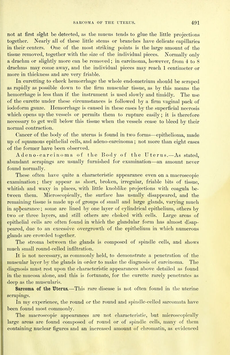 not at first sight be detected, as the mucus tends to ghie the little projections together. Nearly all of these little stems or branches liave delicate capillaries in their centers. One of the most striking points is the large amount of the tissue removed, together with the size of the individual pieces. Normally only a drachm or slightly more can be removed; in carcinoma, however, from 4 to 8 drachms may come away, and the individual pieces may reach 1 centimeter or more in thickness and are very friable. In curetting to check hemorrhage the whole endometrium should be scraped as rapidly as possible down to the firm muscular tissue, as by this means the hemorrhage is less than if the instrument is used slowly and timidly. The use of the curette under these circumstances is followed by a firm vaginal pack of iodoform gauze. Hemorrhage is caused in these cases by the superficial necrosis which opens up the vessels or permits them to rupture easily; it is therefore necessary to get well below this tissue when the vessels cease to bleed by their normal contraction. Cancer of the body of the uterus is found in two forms—epithelioma, made up of squamous epithelial cells, and adeno-carcinoma; not more than eight cases of the former have been observed. Adeno-carcinoma of the Body of the Uterus.—As stated, abundant scrapings are usually furnished for examination—an amount never found normally. These often have quite a characteristic appearance even on a macroscopic examination; they ajipear as sliort, broken, irregular, friable bits of tissue, whitish and waxy in places, with little knoblike projections with coagula be- tween them. Microscopically, the surface has usually disappeared, and the remaining tissue is made up of groups of small and large glands, varying much in appearance; some are lined by one layer of cylindrical epithelium, others by two or three layers, and still others are choked with cells. Large areas of epithelial cells are often found in which the glandular form has almost disap- peared, due to an excessive overgrowth of the epithelium in which numerous glands are crowded together. The stroma between the glands is composed of spindle cells, and shows much small round-celled infiltration. It is not necessary, as commonly held, to demonstrate a penetration of the muscular layer by the glands in order to make the diagnosis of carcinoma. The diagnosis must rest upon the characteristic appearances above detailed as found in the mucosa alone, and this is fortunate, for tlie curette rarely penetrates as deep as the muscularis. Sarcoma of the Uterus.—This rare disease is not often found in the uterine scrapings. In my experience, the round or the round and spindle-celled sarcomata have been found most commonly. The macroscopic appearances are not characteristic, but microscopically large areas are foimd composed of round or of spindle cells, many of them containing miclear figures and an increased amount of chromatin, as evidenced