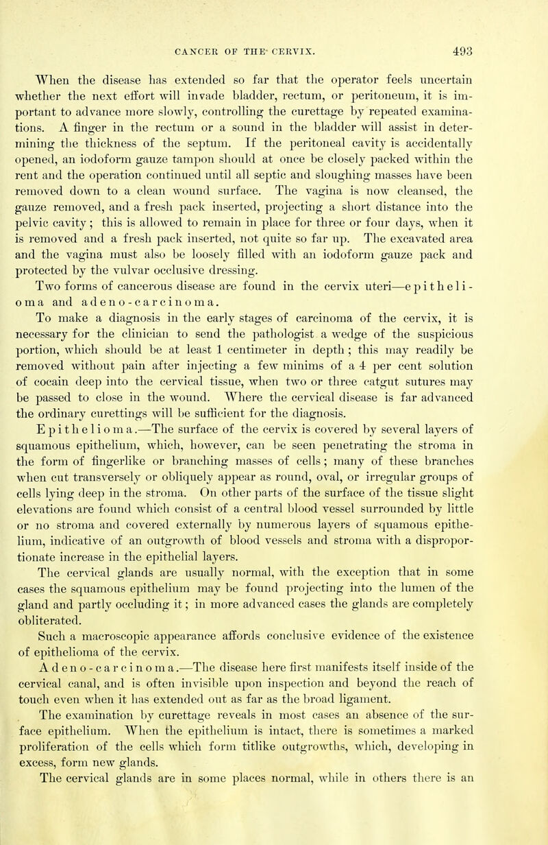 When the disease lias extended so far that the operator feels imcertain whether the next effort will invade bladder, rectum, or jjeritoneum, it is im- portant to advance more slowly, controlling the curettage by repeated examina- tions. A finger in the rectum or a sound in the bladder will assist in deter- mining the thickness of the septum. If the peritoneal cavity is accidentally opened, an iodoform gauze tampon should at once be closely packed within the rent and the operation continued until all septic and sloughing masses have been removed down to a clean wound surface. The vagina is now cleansed, the gauze removed, and a fresh pack mserted, projecting a short distance into the pelvic cavity; this is allowed to remain in place for three or four days, when it is I'emoved and a fresh pack inserted, not quite so far up. The excavated area and the vagina must also be loosely filled with an iodoform gauze pack and protected by the vulvar occlusive dressing. Two forms of cancerous disease are found in the cervix uteri—epitheli- oma and adeno-carcinoma. To make a diagnosis in the early stages of carcinoma of the cervix, it is necessary for the clinician to send the pathologist a wedge of the suspicious portion, which should be at least 1 centimeter in depth ; this may readily be removed without pain after injecting a few minims of a 4 per cent solution of cocain deep into the cervical tissue, when two or three catgut sutures may be passed to close in the wound. Where the cervical disease is far advanced the ordinary curettings will be sufficient for the diagnosis. Epithelioma.—The surface of the cervix is covered by several layers of squamous epithelium, which, however, can be seen penetrating the stroma in the form of fingerlike or branching masses of cells; many of these branches when cut transversely or obliquely appear as round, oval, or irregular groups of cells lying deep in the stroma. On other parts of the surface of the tissue slight elevations are found which consist of a central blood vessel surrounded by little or no stroma and covered externally by numerous layers of squamous epithe- lium, indicative of an outgrowth of blood vessels and stroma with a dispropor- tionate increase in the epithelial layers. The cervical glands are usually normal, with the exception that in some cases the squamous epithelium may be found projecting into the lumen of the gland and partly occluding it; in more advanced cases the glands are completely obliterated. Such a macroscopic appearance affords conclusive evidence of the existence of epithelioma of the cervix. Adeno-carcinoma.—The disease here first manifests itself inside of the cervical canal, and is often invisible upon inspection and beyond the reach of touch even when it has extended out as far as the broad ligament. The examination by curettage reveals in most cases an absence of the sur- face epithelium. When the epithelium is intact, there is sometimes a marked proliferation of the cells which form titlike outgrowths, which, developing in excess, form new glands. The cervical glands are in some places normal, while in others there is an