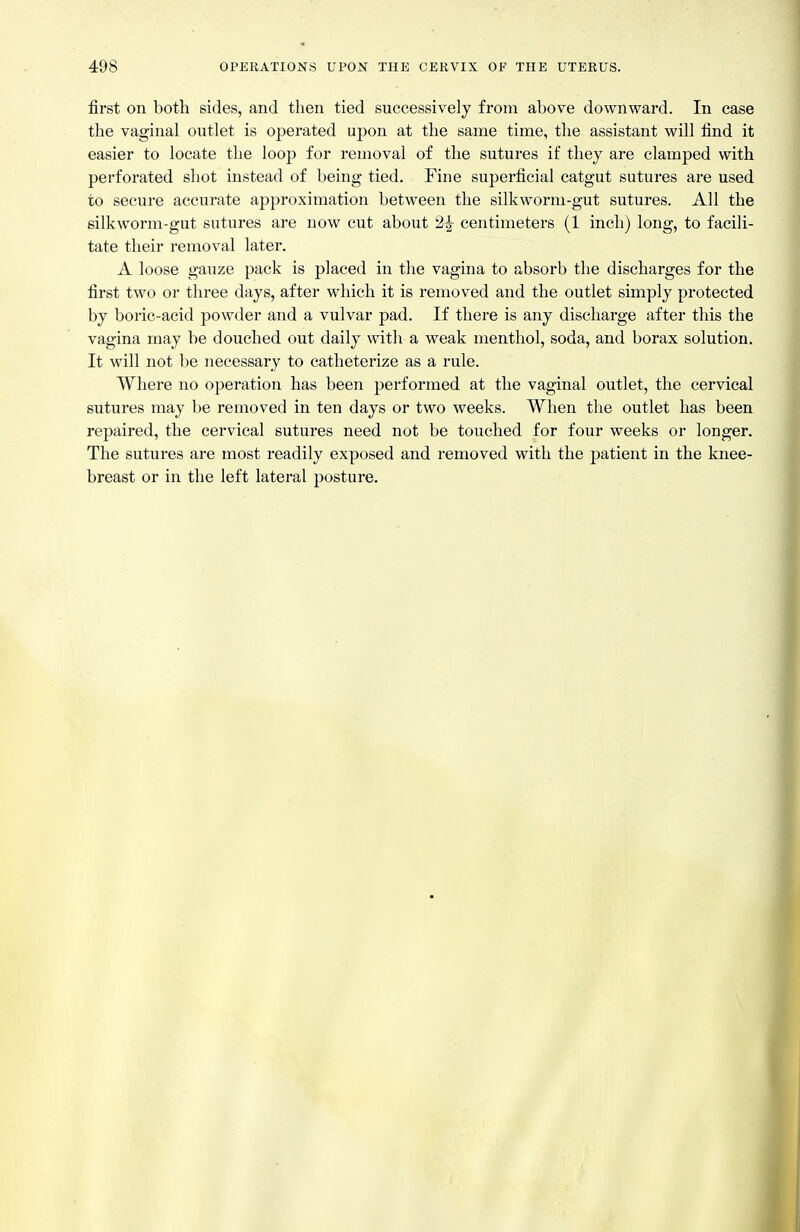 first on both sides, and then tied successively from above downward. In case the vaginal outlet is operated upon at the same time, the assistant will find it easier to locate the loop for removal of the sutures if they are clamped with perforated shot instead of being tied. Fine superficial catgut sutures are used to secure accurate approximation between the silkworm-gut sutures. All the silkworm-gut sutures are now cut about 2^ centimetei's (1 inch) long, to facili- tate their removal later. A loose gauze pack is placed in the vagina to absorb the discharges for the first two or three days, after which it is removed and the outlet simply protected by boric-acid powder and a vulvar pad. If there is any discharge after this the vagina may be douched out daily with a weak menthol, soda, and borax solution. It will not be necessary to catheterize as a rule. Where no operation has been performed at the vaginal outlet, the cervical sutures may be removed in ten days or two weeks. When the outlet has been repaired, the cervical sutures need not be touched for four weeks or longer. The sutures are most readily exposed and removed with the patient in the knee- breast or in the left lateral posture.