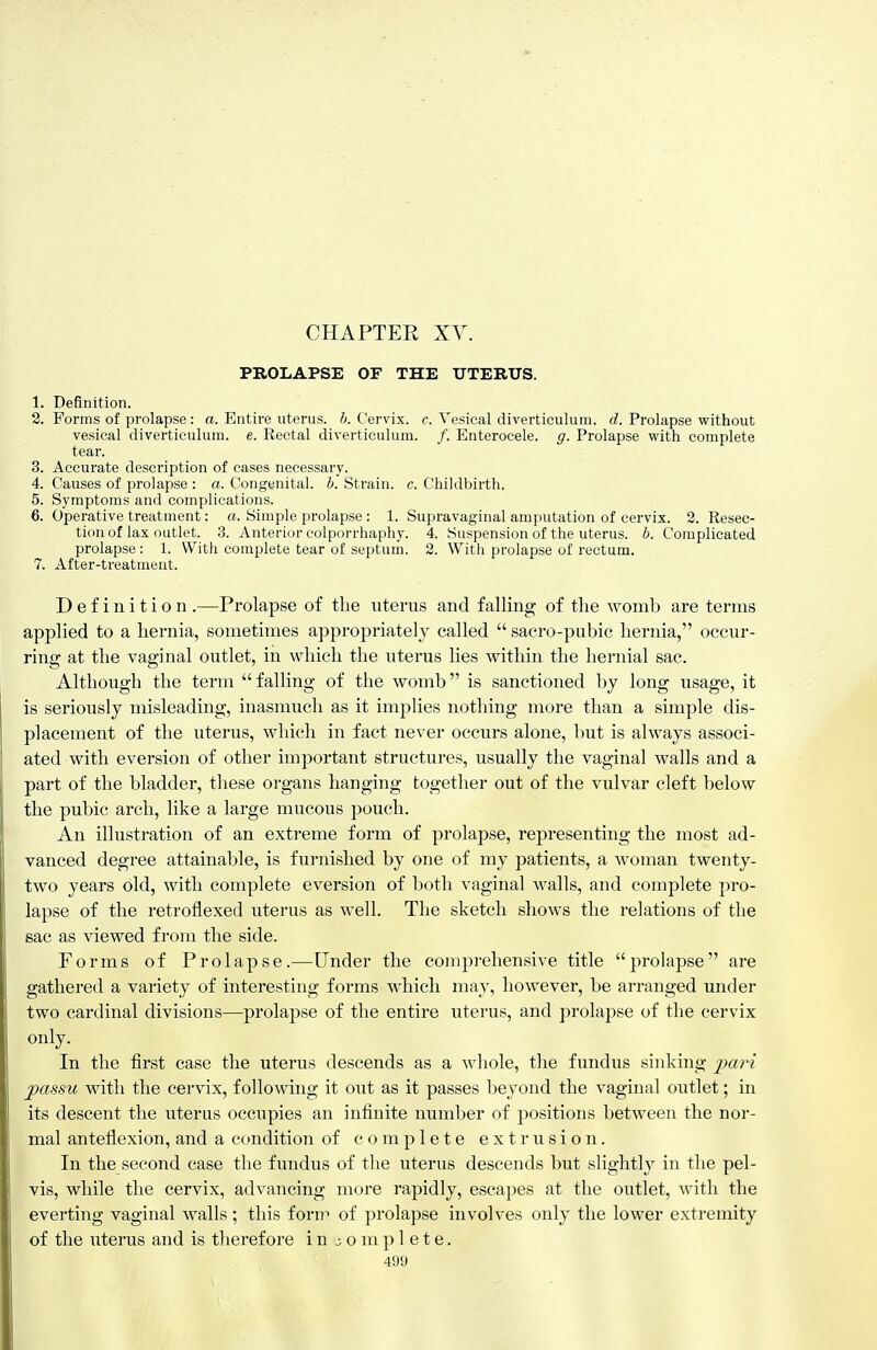 CHAPTER XY. PROLAPSE OF THE UTERUS. 1. Definition. 2. Forms of prolapse: a. Entire uterus, h. Cervix, c. Vesical diverticulum, d. Prolapse without vesical diverticulum, e. Rectal diverticulum. /. Enterocele. g. Prolapse with complete tear. 3. Accurate description of cases necessary. 4. Causes of prolapse : a. Congenital, h. Strain, c. Childbirth. 5. Symptoms and complications. 6. Operative treatment: «. Simple prolapse : 1. Supravaginal amputation of cervix. 2. Resec- tion of lax outlet. 3. Anterior colporrhaphy. 4. Suspension of the uterus, b. Complicated prolapse: 1. With complete tear of septum. 2. With prolapse of rectum. 7. After-treatment. Definition .—Prolapse of the uterus and falling of the womb are terms applied to a hernia, sometimes appropriately called saero-piibie hernia, occur- ring at the vaginal outlet, in which the uterus lies within the hernial sac. Although the term falling of the womb is sanctioned by long usage, it is seriously misleading, inasmuch as it implies nothing more than a simple dis- placement of the uterus, which in fact never occurs alone, but is always associ- ated with eversion of other important structures, usually the vaginal walls and a part of the bladder, these organs hanging together out of the vulvar cleft below the pubic arch, like a large mucous pouch. An illustration of an extreme form of prolapse, representing the most ad- vanced degree attainal)le, is furnished by one of my patients, a woman twenty- two years old, with complete eversion of both vaginal walls, and complete pro- lapse of the retroflexed uterus as well. The sketch shows the relations of the sac as viewed from the side. Forms of Prolapse.—Under the comprehensive title prolapse are gathered a variety of interesting forms which may, however, be arranged under two cardinal divisions—prolapse of the entire uterus, and prolapse of the cervix only. In the first case the uterus descends as a whole, the fundus sinking pari passu with the cervix, following it out as it passes beyond the vaginal outlet; in its descent the uterus occupies an infinite number of positions between the nor- mal anteflexion, and a condition of complete extrusion. In the second case the fundus of the uterus descends but slightly in the pel- vis, while the cervix, advancing more rapidly, escapes at the outlet, with the everting vaginal walls; this form of prolapse involves only the lower extremity of the uterus and is therefore in j o m p 1 e t e.