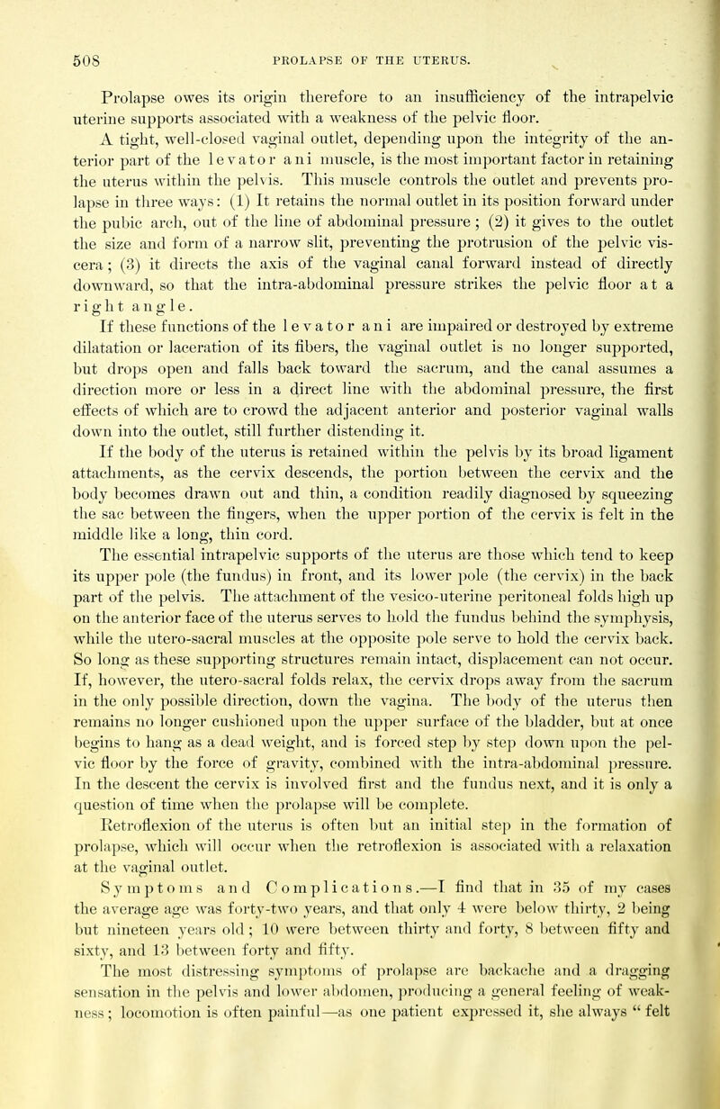 Prolapse owes its origin therefore to an insufficiency of the intrapelvic uterine supports associated with a weakness of the pelvic floor. A tight, well-closed vaginal outlet, depending upon the integrity of the an- terior part of the levator ani muscle, is the most important factor in retaining the uterus within the pelvis. This muscle controls the outlet and pi-events pro- lapse in tliree ways: (1) It retains the normal outlet in its position forward under the pubic arch, out of the line of abdominal pressure ; (2) it gives to the outlet the size and form of a narrow slit, preventing the protrusion of the pelvic vis- cera ; (3) it directs the axis of the vaginal canal forward instead of directly downward, so that the intra-abdominal pressure strikes the pelvic floor at a right angle. If these functions of the levator ani are impaired or destroyed by extreme dilatation or laceration of its fibers, the vaginal outlet is no longer supported, but drops open and falls back toward the sacrum, and the canal assumes a direction more or less in a direct line with the abdominal pressure, the first effects of which are to crowd the adjacent anterior and posterior vaginal walls down into the outlet, still further distending it. If the body of the uterus is retained within the pelvis by its broad ligament attachments, as the cervix descends, the j)ortion between the cervix and the body becomes drawn out and thin, a condition readily diagnosed by squeezing the sac between the fingers, when the upper portion of the cervix is felt in the middle like a long, thin cord. The essential intrapelvic supports of the uterus are those which tend to keep its upper pole (the fundus) in front, and its lower pole (the cervix) in the back part of the pelvis. The attachment of the vesico-uterine peritoneal folds high up on the anterior face of the uterus serves to hold the fundus behind the symphysis, while the utero-sacral muscles at the opposite pole serve to hold the cervix back. So long as these supporting structures remain intact, displacement can not occur. If, however, the utero-sacral folds relax, the cervix drops away from the sacrum in the only possible direction, down the vagina. The liody of the uterus then remains no longer cushioned upon the upper surface of the bladder, but at once begins to hang as a dead weight, and is forced step by step down upon the pel- vic floor by the force of gravity, combined with the intra-abdominal pressure. In the descent the cervix is involved first and the fundus next, and it is only a question of time when the prolapse will be complete. Retroflexion of the uterus is often but an initial step in the formation of prolapse, which will occur when the retroflexion is associated with a relaxation at the vaginal outlet. Symptoms and Complications.—I find that in 35 of my cases the average age was forty-two years, and that only 4 were below thirty, 2 being but nineteen years old; 10 were between thirty and forty, 8 between fifty and sixty, and 13 between forty and fifty. The most distressing symptoms of prolapse are backache and a dragging sensation in the pelvis and lower abdomen, producing a general feeling of weak- ness ; locomotion is often painful—as one patient expressed it, she always  felt