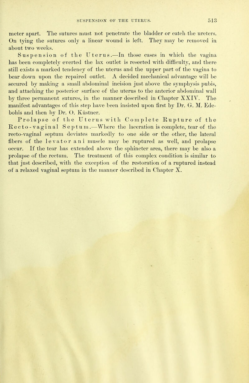 meter apart. The sutures must not penetrate the bladder or catch the ureters. On tying the sutures only a linear wound is left. They may be removed in about two weeks. Suspension of the Uterus.—In those cases in which the vagina has been completely everted the lax outlet is resected with difficulty, and there still exists a marked tendency of the uterus and the upper part of the vagina to bear down upon the repaired outlet. A decided mechanical advantage will be secured by making a small abdominal incision just above the symphysis pubis, and attaching the posterior surface of the uterus to the anterior abdominal wall by three permanent sutures, in the manner described in Chapter XXIY. The manifest advantages of this step have been insisted upon first by Dr. G. M. Ede- bohls and then by Dr. O. Kiistner. Prolapse of the Uterus with Complete Rupture of the Recto-vaginal Septum.—Wliere the laceration is complete, tear of the recto-vaginal septum deviates markedly to one side or the othei, the lateral fibers of the levator ani muscle may be ruptured as well, and prolapse occur. If the tear has extended above the sphincter area, there may be also a prolapse of the rectum. The treatment of this complex condition is similar to that just described, with the exception of the restoration of a ruptured instead of a relaxed vaginal septum in the manner described in Chapter X.