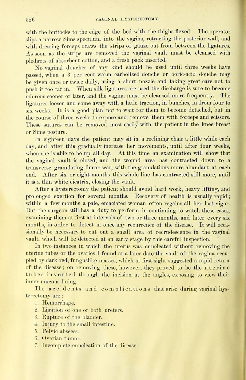 with the buttocks to the edge of the bed with the thighs flexed. The operator slips a narrow Sims speculum into the vagina, retracting the posterior wall, and with dressing forceps draws the strips of gauze out from between the ligatures. As soon as the strips are removed the vaginal vault nnist be cleansed with pledgets of absorbent cotton, and a fresh pack inserted. i^o vaginal douches of any kind should be used until three weeks have passed, when a 3 per cent warm carbolized douche or boric-acid douche may be given once or twice daily, using a short nozzle and taking great care not to push it too far in. When silk ligatures are used the discharge is sure to become odorous sooner or later, and the vagina must be cleansed more frequently. The ligatures loosen and come away with a little traction, in bunches, in from four to six weeks. It is a good plan not to wait for them to become detached, but in the course of three weeks to expose and remove them with forceps and scissors. These sutures can be removed most easily with the patient in the knee-breast or Sims posture. In eighteen days the patient may sit in a reclining chair a little while each day, and after this gradually increase her movements, until after four weeks, when she is able to be up all day. At this time an examination will show that the vaginal vault is closed, and the wound area has contracted down to a transverse granulating linear scar, with the granulations more abundant at each end. After six or eight months this whole line has contracted still more, until it is a thin white cicatrix, closing the vault. After a hysterectomy the patient should avoid hard work, heavy lifting, and prolonged exertion for several months. Recovery of health is usually rapid ; within a few months a pale, emaciated woman often regains all her lost vigor. But the surgeon still has a duty to perform in continuing to watch these cases, examining them at first at intervals of two or three months, and later every six months, in order to detect at once any recurrence of the disease. It will occa- sionally be necessary to cut out a small area of recrudescence in the vaginal vault, which will be detected at an early stage by this careful inspection. In two instances in which the uterus was enucleated without removing the uterine tubes or the ovaries I found at a later date the vault of the vagina occu- pied by dark red, funguslike masses, which at first sight suggested a rapid return of the disease; on removing these, however, they proved to be the uterine tubes inverted through the incision at the angles, exposing to view their inner mucous lining. The accidents and complications that arise during vaginal hys- terectomy are : 1. Hemorrhage. 2. Ligation of one or l)oth ureters. 3. Rupture of the bladder. 4. Injury to the small intestine. 5. Pelvic abscess. 6. Ovarian tninor. 7. Incomplete enucleation of the disease.