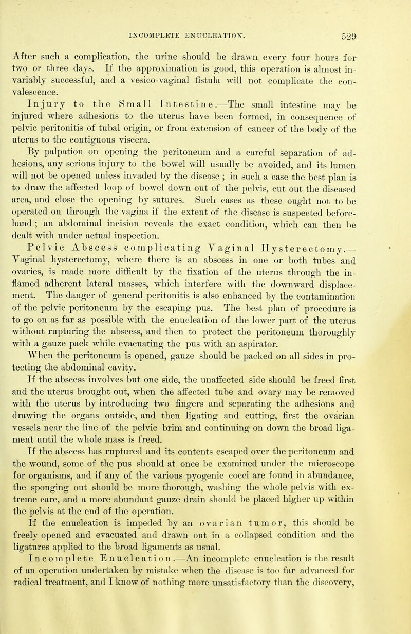 After such a complication, tlie urine should be drawn every four hours for two or three days. If the approximation is good, this operation is almost in- variably successful, and a vesico-vaginal fistula will not complicate the con- valescence. Injury to the Small Intestine.—The small intestine may be injured where adhesions to the uterus have been formed, in consequence of pelvic peritonitis of tubal origin, or from extension of cancer of the body of the uterus to the contiguous viscera. By palpation on opening the peritoneum and a carefid separation of ad- hesions, any serious injury to the bowel will usually be avoided, and its lumen will not be opened unless invaded by the disease ; in such a case the best plan is to draw the affected loop of bowel down out of the pelvis, cut out the diseased area, and close the opening by sutures. Such cases as these ought not to be operated on through the vagina if the extent of the disease is suspected before- hand .; an abdominal incision reveals the exact condition, which can then be dealt with under actual inspection. Pelvic Abscess complicating Vaginal Hysterectomy.— Yaginal hysterectomy, where there is an abscess in one or both tubes and ovaries, is made more difficult by the fixation of the uterus through the in- flamed adherent lateral masses, which interfere with the downward displace- ment. The danger of general peritonitis is also enhanced by the contamination of the pelvic peritoneum by the escaping pus. The best plan of procedure is to go on as far as possible with the enucleation of the lower part of the uterus without rupturing the abscess, and then to protect the peritoneum thoroughly with a gauze pack while evacuating the pus with an aspirator. When the peritoneum is opened, gauze should be packed on all sides in pro- tecting the abdominal cavity. If the abscess involves but one side, the unaffected side should be freed first and the uterus brought out, when the affected tube and ovary may be removed with the uterus by introducing two fingers and separating the adhesions and dramng the organs outside, and then ligating and cutting, first the ovarian vessels near the line of the pelvic brim and continuing on down the broad liga- ment until the whole mass is freed. If the abscess has ruptured and its contents escaped over the peritoneum and the wound, some of the pus should at once be examined under the microscope for organisms, and if any of the various pyogenic cocci are found in abundance, the sponging out should be more thorough, washing the whole pelvis with ex- treme care, and a more abundant gauze drain should be placed higher up within the pelvis at the end of the operation. If the enucleation is impeded by an ovarian tumor, this should be freely opened and evacuated and drawn out in a collapsed condition and the ligatures applied to the broad ligaments as usual. Incomplete Enucleation .—An incomplete enucleation is the result of an operation undertaken by mistake when the disease is too far advanced for radical treatment, and I know of nothing more unsatisfactory than the discovery.