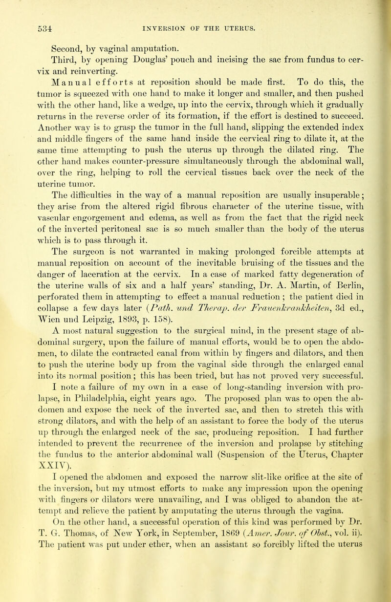 Second, by vaginal amputation. Third, by opening Douglas' pouch and incising the sac from fundus to cer- vix and reinverting. Manual efforts at reposition should be made first. To do this, the tumor is squeezed with one hand to make it longer and smaller, and then pushed with the other hand, like a wedge, up into the cervix, through which it gradually returns in the reverse order of its formation, if the effort is destined to succeed. Another way is to grasp the tumor in the full hand, slipping the extended index and middle fingers of the same hand inside the cervical ring to dilate it, at the same time attempting to push the uterus up through the dilated ring. The other hand makes counter-pressure simultaneously through the abdominal wall, over the ring, helping to roll the cervical tissues back over the neck of the uterine tumor. The difliculties in the way of a manual reposition are usually insuperable; they arise from the altered rigid fibrous character of the uterine tissue, with vascular engorgement and edema, as well as from the fact that the rigid neck of the inverted peritoneal sac is so much smaller than the body of the uterus which is to pass through it. The surgeon is not warranted in making prolonged forcible attempts at manual reposition on account of the inevitable bruising of the tissues and the danger of laceration at the cervix. In a case of marked fatty degeneration of the uterine walls of six and a half years' standing. Dr. A. Martin, of Berlin, perforated them in attempting to etiect a manual reduction ; tlie patient died in collapse a few days later [Path, und Theraj^>. der Fmuenlcrankheiten, 3d ed., Wien und Leipzig, 1893, p. 158). A most natural suggestion to the surgical mind, in the present stage of ab- dominal surgery, upon the failure of manual efl:orts, would be to open the abdo- men, to dilate the contracted canal from within by fingers and dilators, and then to push the uterine body up from the vaginal side through the enlarged canal into its normal position; this has been tried, but has not proved very successful. I note a failure of my own in a case of long-standing inversion with pro- lapse, in Philadelphia, eight years ago. The proposed plan was to open the ab- domen and expose the neck of the inverted sac, and then to stretch this with strong dilators, and with the help of an assistant to force the body of the uterus up through the enlarged neck of the sac, producing reposition. I had further intended to prevent the recurrence of the inversion and prolapse by stitching the fundus to the anterior abdominal wall (Suspension of the Uterus, Chapter XXIV). I opened the abdomen and exposed the narrow slit-like orifice at the site of the inversion, but my utmost efforts to make any impression upon the opening with fingers or dilators were unavailing, and I was obliged to abandon the at- tempt and relieve the patient by amputating the uterus through the vagina. On the other hand, a successful operation of this kind was j^erformed by Dr. T. G. Thomas, of New York, in September, 1869 {Ainer. Jour, of Ohst., vol. ii). The patient was put under ether, when an assistant so forcibly lifted the uterus