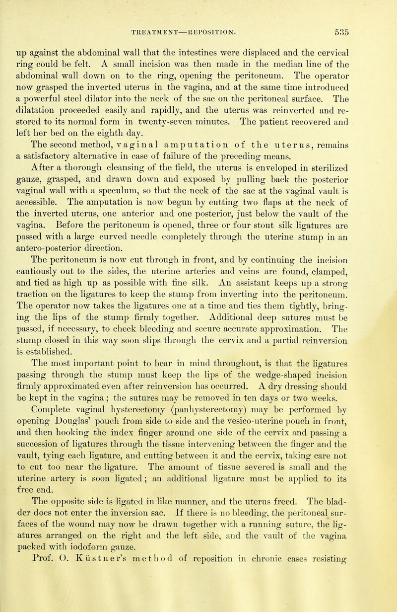 up against the abdominal wall that the intestines were displaced and the cervical ring could be felt. A small incision was then made in the median line of the abdominal wall down on to the ring, opening the peritoneum. The operator now grasped the inverted uterus in the vagina, and at the same time introduced a powerful steel dilator into the neck of the sac on the peritoneal surface. The dilatation proceeded easily and rapidly, and the uterus was reinverted and re- stored to its normal form in twenty-seven minutes. The patient recovered and left her bed on the eighth day. The second method, vaginal amputation of the uterus, remains a satisfactory alternative in case of failure of the preceding means. After a thorough cleansing of the field, the uterus is enveloped in sterilized gauze, grasped, and drawn down and exposed by pulling back the posterior vaginal wall with a speculum, so that the neck of the sac at the vaginal vault is accessible. The amputation is now begun by cutting two flaps at the neck of the inverted uterus, one anterior and one posterior, just below the vault of the vagina. Before the peritoneum is opened, three or four stout silk ligatures are passed with a large curved needle completely through the uterine stump in an antero-posterior direction. The peritoneum is now cut through in front, and by continuing the incision cautiously out to the sides, the uterine arteries and veins are found, clamped, and tied as high up as possible with fine silk. An assistant keeps up a strong traction on the ligatures to keep the stump from inverting into the peritoneum. The operator now takes the ligatures one at a time and ties them tightly, bring- ing the lips of the stump firmly together. Additional deep sutures must t)e passed, if necessary, to check bleeding and secure accurate approximation. The stump closed in this way soon slips through the cervix and a partial reinversion is established. The most important point to bear in mind throughout, is that the ligatures passing through the stump must keep the lips of the wedge-shaped incision firmly approximated even after reinversion has occurred. A dry dressing should be kept in the vagina; the sutures may be removed in ten days or two weeks. Complete vaginal hysterectomy (panhysterectomy) may be performed by opening Douglas' pouch from side to side and the vesico-uterine pouch in front, and then hooking the index finger around one side of the cervix and passing a succession of ligatures through the tissue intervening between the finger and the vault, tying each ligature, and cutting between it and the cervix, taking care not to cut too near the ligature. The amoimt of tissue severed is small and the uterine artery is soon ligated; an additional ligature must be applied to its free end. The opposite side is ligated in like manner, and the uterus freed. The blad- der does not enter the inversion sac. If there is no bleeding, the peritoneal sur- faces of the wound may now be drawn together with a running suture, the lig- atures arranged on the right and the left side, and the vault of the vagina packed with iodoform gauze. Prof. O. K ii s t n e r's method of reposition in chronic cases resisting