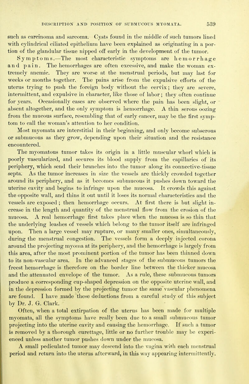 such as carcinoma and sarcoma. Cysts found in tlie middle of such tumors lined with cylindrical ciliated epithelium have been explained as originating in a por- tion of the glandular tissue nipped off early in the development of the tumor. Symptoms.—The most characteristic symptoms are hemorrhage and pain. The hemorrhages are often excessive, and make the woman ex- tremely anemic. They are worse at the menstrual periods, but may last for weeks or months together. The pains arise from the expulsive efforts of the uterus trying to push the foreign body without the cervix; they are severe, intermittent, and expulsive in character, like those of labor; they often continue for years. Occasionally cases are observed where the pain has been slight, or absent altogether, and the only symptom is hemorrhage. A tliin serous oozing from the mucous surface, resembling that of early cancer, may be the first symp- tom to call the woman's attention to her condition. Most myomata are interstitial in their beginning, and only become subserous or submucous as they grow, depending upon their situation and the resistance encountered. The myomatous tumor takes its origin in a little muscular whorl which is poorly vascularized, and secures its blood supply from the capillaries of its periphery, which send their branches into the tumor along its connective-tissue septa. As the tumor increases in size the vessels are thickly crowded together around its periphery, and as it becomes submucous it pushes down toward the uterine cavity and begins to infringe upon the mucosa. It crowds this against the opposite wall, and thins it out until it loses its normal characteristics and the vessels are exposed ; then hemorrhage occurs. At first there is but slight in- crease in the length and quantity of the menstrual flow from the erosion of the mucosa. A real hemorrhage first takes place when the mucosa is so thin that the underlying leashes of vessels which belong to the tumor itself are infringed upon. Then a large vessel may rupture, or many smaller ones, simultaneously, during the menstrual congestion. The vessels form a deeply injected corona around the projecting myoma at its periphery, and the hemorrhage is largely from this area, after the most prominent portion of the tumor has been thinned down to its non-vascular area. In the advanced stages of the submucous tumors the freest hemorrhage is therefore on the border line between the thicker mucosa and the attenuated envelope of the tumor. As a rule, these submucous tumors produce a corresponding cup-shaped depression on the opposite uterine wall, and in the depression formed by the projecting tumor the same vascular phenomena are found. I have made these deductions from a careful study of this subject by Dr. J. G. Clark. Often, when a total extirpation of the uterus has been made for multiple myomata, all the symptoms have really been due to a small submucous tumor projecting into the uterine cavity and causing the hemorrhage. If such a tumor is removed by a thorough curettage, little or no further trouble may be experi- enced unless another tumor pushes down under the mucosa. A small pediculated tumor may descend into the vagina with each menstrual period and return into the uterus afterward, in this way appearing intermittently.