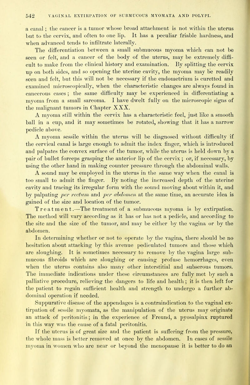 a canal ; the cancer is a tumor whose broad attachment is not within the uterus but to the cervix, and often to one lip. It has a peculiar friable hardness, and when advanced tends to infiltrate laterally. The differentiation between a small submucous myoma whicli can not be seen or felt, and a cancer of the body of the uterus, may be extremely diffi- cult to make from the clinical history and examination. By splitting the cervix up on both sides, and so opening the uterine cavity, the myoma may be readily seen and felt, but this will not be necessary if the endometrium is curetted and examined microscopically, when the characteristic changes are always found in cancerous cases ; the same difficulty may be experienced in diiferentiating a myoma from a small sarcoma. I have dwelt fully on the microscopic signs of the malignant tumors in Chapter XXX. A myoma still within the cervix has a characteristic feel, just like a smooth ball in a cup, and it may sometimes be rotated, showing that it has a narrow pedicle above, A myoma sessile within the uterus will be diagnosed without difficulty if the cervical canal is large enough to admit the index finger, which is introduced and palpates the convex surface of the tumor, Avhile the uterus is held down by a pair of bullet forceps grasping the anterior lip of the cervix ; or, if necessary, by using the other hand in making counter pressure through the abdominal walls. A sound may be employed in the uterus in the same Avay when the canal is too small to admit the finger. By noting the increased depth of the uterine cavity and tracing its irregular form with the sound moving about within it, and by palpating jper reGtum and per abdomen at the same time, an accurate idea is gained of the size and location of the tumor. Treatment.—The treatment of a submucous myoma is by extirpation. The method will vary according as it has or has not a pedicle, and according to the site and the size of the tumor, and may be either by the vagina or by the abdomen. In determining whether or not to operate by the vagina, there should be no hesitation about attacking by this avenue pediculated tumors and those which are sloughing. It is sometimes necessary to remove by the vagina large sub- mucous fibroids which are sloughing or causing profuse hemorrhages, even when the uterus contains also many other interstitial and subserous tumors. The immediate indications under these circumstances are fully met by such a palliative procedure, relieving the dangers to life and health; it is then left for the patient to regain sufficient health and strength to undergo a further ab- dominal operation if needed. Suppurative disease of the appendages is a contraindication to the vaginal ex- tirpation of sessile myomata, as the manipulation of the uterus may originate an attack of peritonitis; in the experience of Freuiid, a pyosalpinx ruptured in this way was the cause of a fatal peritonitis. If the uterus is of great size and the patient is suffering frcjm the pressure, the whole mass is better removed at once by the abdomen. In cases of sessile myoma in women who are near or beyond the menopause it is better to do an