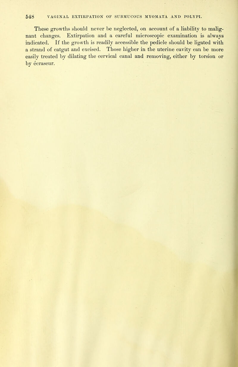 These growths should never be neglected, on account of a liability to malig- nant changes. Extirpation and a careful microscopic examination is always indicated. If the growth is readily accessible the pedicle should be ligated with a strand of catgut and excised. Those higher in the uterine cavity can be more easily treated by dilating the cervical canal and removing, either by torsion or by ecraseur.