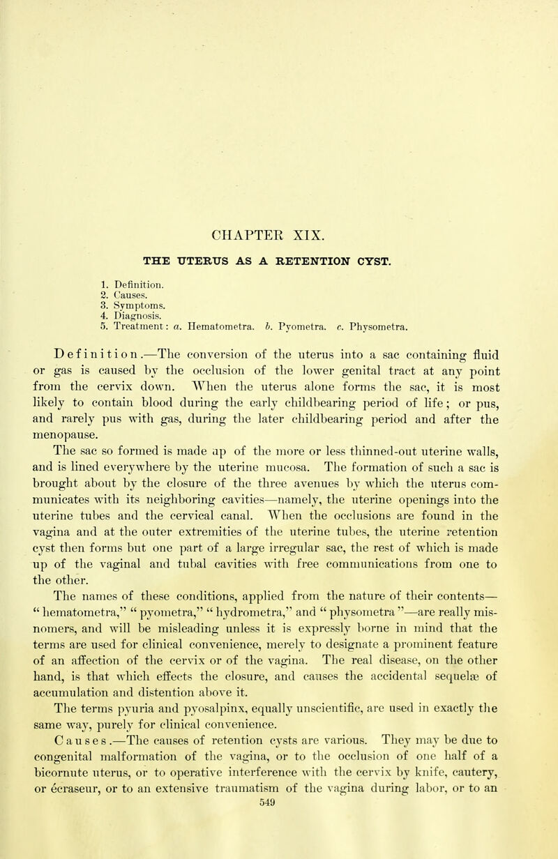 CHAPTER XIX. THE UTERUS AS A RETENTION CYST. 1. Definition. 2. Causes. 3. Symptoms. 4. Diagnosis. 5. Treatment: a. Hematometra. b. Pyometra. c. Physometra. Definition.—The conversion of the nterus into a sac containing fluid or gas is caused by the occhision of the lower genital tract at any point from the cervix down. When the uterus alone forms the sac, it is most likely to contain blood during the early childbearing period of life; or pus, and rarely pus with gas, during the later childbearing period and after the menopause. The sac so formed is made ap of the more or less thinned-out uterine walls, and is lined everywhere by the uterine mucosa. The formation of such a sac is brought about by the closure of the three avenues by which the uterus com- municates with its neighboring cavities—namely, the uterine openings into the uterine tubes and the cervical canal. When the occlusions are found in the vagina and at the outer extremities of the uterine tubes, the uterine retention cyst then forms but one part of a large irregular sac, the rest of which is made up of the vaginal and tubal cavities with free communications from one to the other. The names of these conditions, applied from the nature of their contents—  hematometra,  pyometra,  hydrometra, and  physometra —are really mis- nomers, and will be misleading unless it is expressly borne in mind that the terms are used for clinical convenience, merely to designate a prominent feature of an affection of the cervdx or of the vagina. The real disease, on the other hand, is that which effects the closure, and causes the accidental sequelae of accumulation and distention above it. The terms pyuria and pyosalpinx, equally unscientific, are used in exactly the same way, purely for clinical convenience. Causes .—The causes of retention cysts are various. They may be due to congenital malformation of the vagina, or to the occlusion of one half of a bicornute uterus, or to operative interference with the cervix by knife, cautery, or ecraseur, or to an extensive traumatism of the vagina during labor, or to an