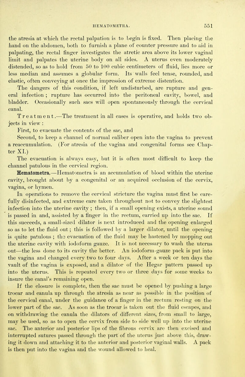 the atresia at which the rectal palpation is to l^egiii is fixed. Then placing the hand on the abdomen, both to furnish a plane of counter pi-essure and to aid in palpating, the rectal finger investigates the atretic area above its lower vaginal limit and palpates the uterine body on all sides. A uterus even moderately distended, so as to hold from 50 to 100 cubic centimeters of fluid, lies more or less median and assumes a globular form. Its walls feel tense, rounded, and elastic, often conveying at once the impression of extreme distention. The dangers of this condition, if left undisturbed, are rupture and gen- eral infection ; rupture has occurred into the peritoneal cavaty, bowel, and bladder. Occasionally such sacs will open spontaneously through the cervical canal. Treatment.—The treatment in all cases is operative, and holds two ob- jects in view : First, to evacuate the contents of the sac, and Second, to keep a channel of normal caliber open into the vagina to prevent a reaccumulation. (For atresia of the vagina and congenital forms see Chap- ter XL) The evacuation is always easy, but it is often most diflicult to keep the channel patulous in the cervical region. Hematometra.—Ilematometra is an accumulation of blood within the uterine cavity, brought about by a congenital or an acquired occlusion of the cervix, vagina, or hymen. In operations to remove the cervical stricture the vagina must first be care- fully disinfected, and extreme care taken throughout not to convey the slightest infection into the uterine cavity ; then, if a small opening exists, a uterine sound is passed in and, assisted by a finger in the rectum, carried up into the sac. If this succeeds, a small-sized dilator is next introduced and the opening enlarged so as to let the fluid out; this is followed by a larger dilator, until the opening is quite patulous ; the evacuation of the fluid may be hastened by mopping out the uterine cavity with iodoform gauze. It is not necessary to wash the uterus out—the less done to its cavity the better. An iodoform-gauze pack is put into the vagina and changed every two to four days. After a week or ten days the vault of the vagina is exposed, and a dilator of the Hegar pattern passed up into the uterus. This is repeated every two or three days for some weeks to insure the canal's remaining open. If the closure is complete, then the sac must be opened by pushing a large trocar and canula up through the atresia as near as possible in the position of the cervical canal, under the guidance of a finger in the rectum resting on the lower part of the sac. As soon as the trocar is taken out the fluid escapes, and on withdrawing the canula the dilators of different sizes, from small to large, may be used, so as to open the cervix from side to side well up into the uterine sac. The anterior and posterior lips of the fibrous cervix are then excised and interrupted sutures passed through the part of the uterus just above this, draw- ing it down and attaching it to the anterior and posterior vaginal walls. A pack is then put into the vagina and the wound allowed to heal.