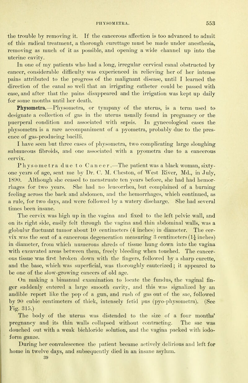 the trouble by removing it. If the cancerous affection is too advanced to admit of this radical treatment, a thorough curettage must be made under anesthesia, removing as much of it as possible, and opening a wide channel up into the uterine cavity. In one of my patients who had a long, irregular cervical canal obstructed by cancer, considerable diiiiculty was experienced in relieving her of her intense pains attributed to the progress of the malignant disease, until I learned the direction of the canal so well that an irrigating catheter could be passed with ease, and after that tlie pains disappeai-ed and the irrigation was kept up daily for some months until her death. Physometra.—Physometra, or tympany of the uterus, is a term used to designate a collection of gas in the uterus usually found in pregnancy or the puerperal condition and associated with sepsis. In gynecological cases the physometra is a rare accompaniment of a pyometra, probably due to the pres- ence of gas-producing bacilli. I have seen but three cases of physometra, two complicating large sloughing submucous fibroids, and one associated with a pyometra due to a cancerous cervix. Physometra due to Cancer .—The patient was a black woman, sixty- one years of age, sent me by Dr. C. M. Cheston, of West River, Md., in July, 1890. Although she ceased to menstruate ten years before, she had had hemor- rhages for two years. She had no leucorrhea, but complained of a burning feeling across the back and abdomen, and the hemorrhages, which continued, as a rule, for two days, and were followed by a watery discharge. She had several times been insane. The cervix was high up in the vagina and fixed to the left jjelvic wall, and on its right side, easily felt through the vagina and thin abdominal walls, was a globular fluctuant tumor about 10 centimeters (4 inches) in diameter. The cer- vix was the seat of a cancerous degeneration measuring 3 centimeters (IJ inches) in diameter, from which numerous shreds of tissue hung down into the vagina with excavated areas between them, freely bleeding when touched. The cancer- ous tissue was first broken down with the fingers, followed by a sharp curette, and the base, which was superficial, was thoroughly cauterized; it appeared to be one of the slow-growing cancers of old age. On making a bimanual examination to locate the fundus, the vaginal fin- ger suddenly entered a large smooth cavity, and this was signalized by an audible report like the pop of a gun, and rush of gas out of the sac, followed by 90 cubic centimeters of thick, intensely fetid pus (pyo-physometra). (See Fig. 315.) The body of the uterus was distended to the size of a four months' pregnancy and its thin walls collapsed without contracting. The sac was douched out with a weak bichloride solution, and the vagina packed with iodo- form gauze. During her convalescence the patient became actively delirious and left for borne in twelve days, and subsequently died in an insane asylum. 39