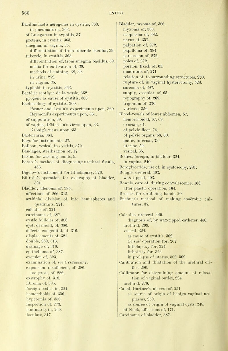 Bacillus lactis aerogenes in cystitis, 363. in pneuiiiatui-ia, 363. of Lustgarten in syphilis, 37. proteus, in cystitis, 363. smegma, in vagina, 35. differentiation of, from tubercle bacillus, 39. tubercle, in cystitis, 363. differentiation of, from smegma bacillus, 39. media for cultivation of, 39. methods of staining, 38, 39. in urine, 272. in vagina, 35. typhoid, in cystitis, 363. Bactt'rie septique de la vessie, 363. pyogene as cause of cystitis, 363. Bacteriology of cystitis, 360. Posner and Lewin's experiments upon, 360. Reymond's experiments upon, 361. of suppui'ation, 39. of vagina, Doderlein's views upon, 33. Kronig's views upon,'33. Bacteriuria, 364. Bags for instruments, 27. Balloon, vesical, in cystitis, 372. Bandages, sterilization of, 17. Basins for washing hands, 9. Berard's method of diagnosing urethral fistula, 456. Bigelow's instrument for litholapaxy, 326. Billroth's operation for exstrophy of bladder, 321. Bladder, adenoma of, 385. affections of, 266, 315. artificial division of, into hemispheres and quadrants, 271. calculus of, 324. carcinoma of, 387. cystic follicles of, 386. cyst, dermoid, of, 386. defects, congenital, of, 316. displacements of, 321. double, 289, 316. drainage of, 316. epithelioma of, 387. aversion of, 323. examination of, see Cystoscopy. expansion, insuificient, of, 286. too great, of, 286. exstrophy of, 318. fibroma of, 385. foreign bodies in, 324. hemorrhoids of. 356. hyperemia of. 358. inspection of, 273. landmarks in, 269. loeulate, 317. Bladder, myoma of, 386. myxoma of, 388. neoplasms of, 382. nevus of, 357. palpation of, 272. papilloma of, 384. percussion of, 272. poles of, 272. portion, fixed, of, 65. quadrants of, 271. relation of, to surrounding structures, 270. rupture of, in vaginal hysterectomy, 528. sarcoma of, 387. supply, vascular, of, 65. topography of, 269. trigonuni of, 270. varicose, 356. Blood-vessels of lower abdomen, 57. hemorrhoidal, 67, 69. ovarian, 61. of pelvic floor, 74. of pelvic organs, 58, 60. pudic, internal, 73. uterine. 59. vesical, 65. Bodies, foreign, in bladder, 324. in vagina, 240. Boroglyceride, use of, in cystoscopy, 281. Bougie, ureteral, 403. wax-tipped, 403. Bowels, care of, during convalescence, 163. after plastic operation, 164. Brushes for scrubbing hands, 20. Buehner's method of making anaerobic eul tures, 37. Calculus, ureteral, 449. diagnosis of, by wax-tipped catheter, 450. urethral, 299. vesical. 324. as cause of cystitis, 362. Celsus' opei'ation for, 267. litholapaxy for, 324. lithotrity for, 326. in prolapse of uterus, 502, 509. Calibration and dilatation of tlie uiethral ori fice, 280. Calibrator for determining amount of relaxii tion of vaginal outlet, 234. uretln-al, 376. Canal, Gartner's, abscess of, 251. as source of origin of benign vaginal nco [ilasms, 353. as source of origin of vaginal cysts, 248. of Nuck, affections of, 171. Carcinoma of bladder, 387.