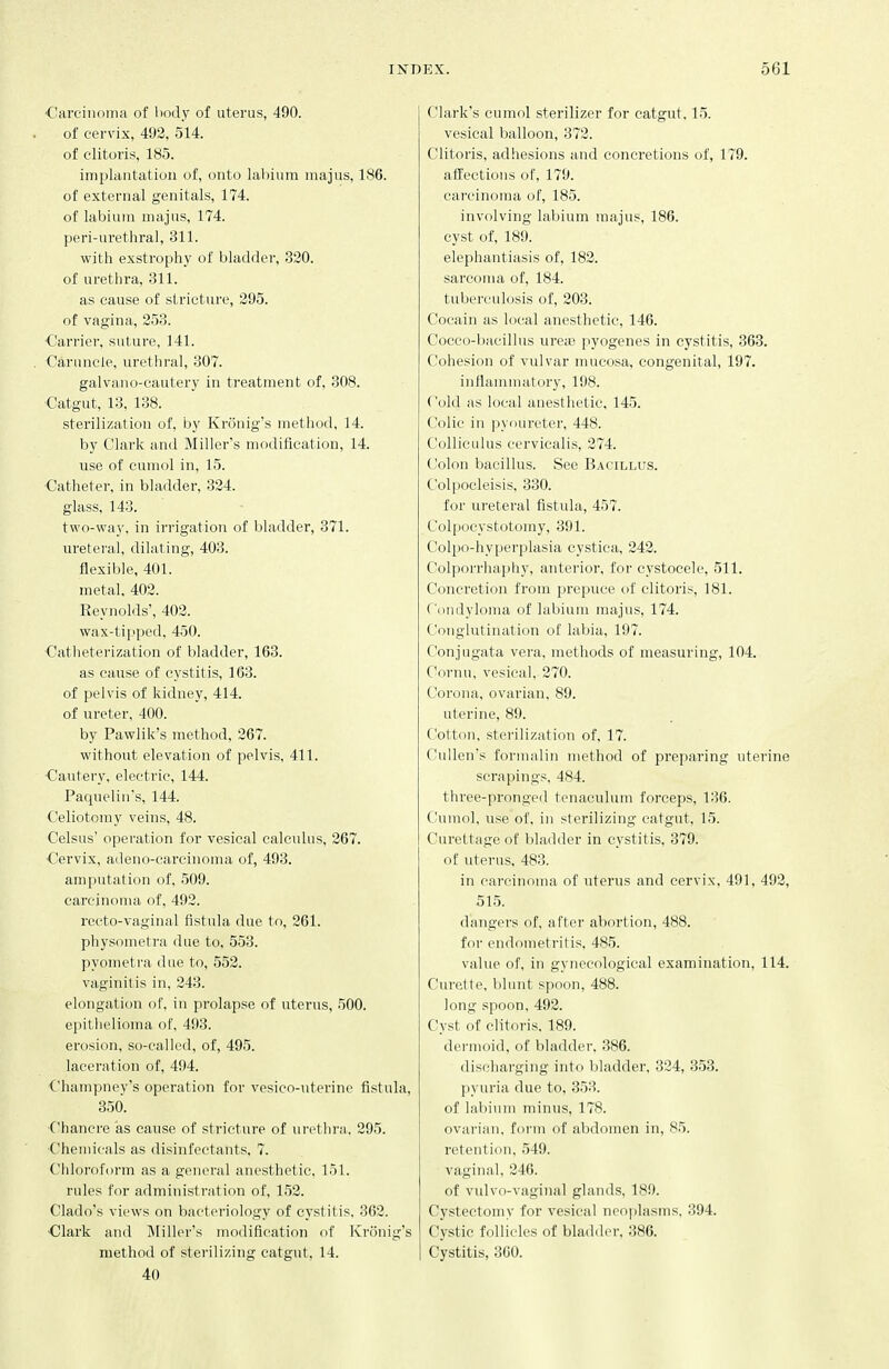 ■Carcinoma of l)ody of uterus, 490. . of cer\'ix, 492, 514. of clitoris, 185. implcuitatiou of, onto lal)ium niajus, 186. of external genitals, 174. of labium majus, 174. peri-urethral, 311. with exstrophy of bladder, 320. of urethra, 311. as cause of stricture, 295. of vagina, 253. Carrier, suture, 141. . Caruncle, urethral, 307. galvano-cautery in treatment of, 308. Catgut, 13. 138. sterilization of, by Kronig's method, 14. by Clark and Miller's modification, 14. use of cumol in, 15. ■Catheter, in bladder, 324. glass, 143. two-way. in irrigation of bladder, 371. ureteral, dilating, 403. flexible, 401. metal, 402. Reynolds', 402. wax-tipped, 450. Catheterization of bladder, 163. as cause of cystitis, 163. of pelvis of kidney, 414. of ureter, 400. by Pawlik's method, 267. without elevation of pelvis, 411. ■Cautery, electric, 144. Paquelin's, 144. Celiotomy veins, 48. Celsus' operation for vesical calculus, 267. •Cervix, adeno-carcinoma of, 493. amputation of, 509. carcinoma of, 492. recto-vaginal fistula due to, 261. physometra due to, 553. pyometra due to, 552. vaginitis in, 243. elongation of, in prolapse of uterus, 500. epitlielioma of, 493. erosion, so-called, of, 495. laceration of, 494. Champney's operation for vesico-uterine fistula, 350. Chancre as cause of stricture of urethra. 295. Chemicals as disinfectants, 7. Chloroform as a general anesthetic, 151. rules for administration of, 152. Clado's views on bacteriology of cystitis. 362. ■Clark and Miller's modification of Kronig's method of sterilizing catgut, 14. 40 Clark's cumol sterilizer for catgut, 15. vesical balloon, 372. Clitoris, adhesions and concretions of, 179. affections of, 179. carcinoma of, 185. involving labium majus, 186. cyst of, 189. elephantiasis of, 182. sarcoma of, 184. tuberculosis of, 203. Cocain as local anesthetic, 146. Cocco-bacillus ure;B pyogenes in cystitis, 363. Cohesion of vulvar mucosa, congenital, 197. inflammatory, 198. Cold as local anesthetic, 145. Colic in ]iyoureter, 448. Colliculus cervicalis, 274. Colon bacillus. See Bacillus. Colpocleisis, 330. for ureteral fistula, 457. Colpocystotomy, 391. Colpo-hyperplasia cystica, 242. Colporrhaphy, antei'ior, for cystocele, 511. Concretion from prepuce of clitoris, 181. Condyloma of labium majus, 174. Conglutination of labia, 197. Conjugata vera, methods of measuring, 104. Cornu, vesical, 270. Corona, ovarian, 89. uterine, 89. Cotton, sterilization of, 17. Cullen's formalin method of preparing uterine scrapings, 484. three-pronged tenaculum forceps, 136. Cumol. use of, in sterilizing catgut, 15. Curettage of bladder in cystitis, 879. of uterus, 483. in carcinoma of uterus and cervix, 491, 492, 515. dangers of, al'ter abortion, 488. for endometritis. 485. value of, in gynecological examination, 114. Curette, blunt spoon, 488. long spoon, 492. Cyst of clitoris. 189. dermoid, of bladder, 386. discharging into bladder, 324, 353. pyuria due to, 353. of labium minus, 178. ovarian, form of abdomen in, 85. retention, 549. vaginal, 246. of vulvo-vaginal glands, 189. Cystectomy for vesical neoplasms, 394. Cystic follicles of blad.ler. 386. I Cystitis, 300.