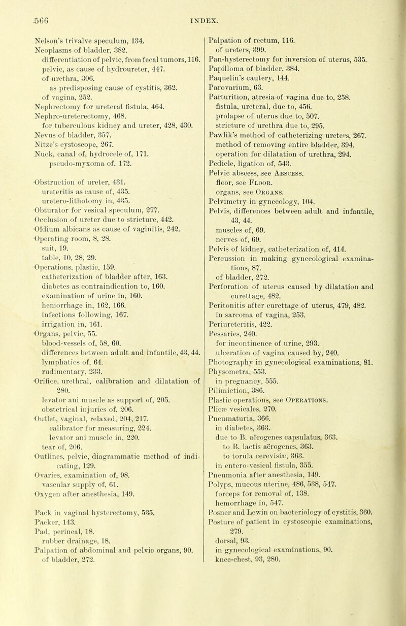 Nelson's trivalve speculum, 134. Neoplasms of bladder, 382. differentiation of pelvic, from fecal tumors, 116. pelvic, as cause of hydroureter, 447. of urethra, 306. as predisposing cause of cystitis, 362. of vagina, 252. Nephrectomy for ureteral fistula, 464. Nephro-ureterectomy, 468. for tuberculous kidney and ureter, 428, 430. Nevus of bladder, 357. Nitze's cystoscope, 267. Nuck, canal of, hydrocele of, 171. pseudo-myxoma of, 172. -Obstruction of ureter, 431. ureteritis as cause of, 435. uretero-litliotomy in, 435. Obturator for vesical speculum, 277. Occlusion of ureter due to stricture, 442. Oidium albicans as cause of vaginitis, 242. Operating room, 8, 28. suit, 19. table, 10, 28, 29. Operations, plastic, 159. catheterization of bladder after, 163. diabetes as contraindication to, 160. examination of urine in, 160. hemorrhage in, 162, 166. infections following, 167. irrigation in, 161. Organs, pelvic, 55. blood-vessels of, 58, 60. differences between adult and infantile, 43, 44. lymphatics of, 64. rudimentary, 233. Orifice, urethral, calibration and dilatation of 280. levator ani muscle as support of, 205. obstetrical injuries of, 206. Outlet, vaginal, relaxed, 204, 217. calibrator for measuring, 224. levator ani muscle in, 220. tear of, 206. Outlines, pelvic, diagrammatic method of indi- cating, 129. Ovaries, examination of, 98. vascular supply of, 61. Oxygen after anesthesia, 149. Pack in vaginal hysterectomy, 535. Packer, 143. Pad, perineal, 18. rubber drainage, 18. Palpation of abdominal and pelvic organs, 90. of bladder, 272. Palpation of rectum, 116. of ureters, 399. Pan-hysterectomy for inversion of uterus, 535. Papilloma of bladder, 384. Paquelin's cautery, 144. Parovarium, 63. Parturition, atresia of vagina due to, 258. fistula, ureteral, due to, 456. prolapse of uterus due to, 507. stricture of urethra due to, 295. Pawlik's method of catheterizing ureters, 267. method of removing entire bladder, 394. operation for dilatation of urethra, 294. Pedicle, ligation of, 543. Pelvic abscess, see Abscess. floor, see Floor. organs, see Organs. Pelvimetry in gynecology, 104. Pelvis, differences between adult and infantile, 43, 44. muscles of, 69. nerves of, 69. Pelvis of kidney, catheterization of, 414. Percussion in making gynecological examina- tions, 87. of bladder, 272. Perforation of uterus caused by dilatation and curettage, 482. Peritonitis after curettage of uterus, 479, 482. in sarcoma of vagina, 253. Periureteritis, 422. Pessaries, 240. for incontinence of urine, 293. ulceration of vagina caused by, 240. Photography in gynecological examinations, 81. Physometra, 553. in pregnancy, 555. Pilimiction, 386. Plastic operations, see Operations. PliciTj vesicales, 270. Pneumaturia, 366. in diabetes, 363. due to B. aerogenes capsulatus, 363. to B. laetis aerogenes, 363. to torula cerevisiic, 363. in entero-vesical fistula, 355. Pneumonia after anesthesia, 149. Polyps, mucous uterine, 486, 538, 547. forceps for removal of, 138. hemorrhage in, 547. Posner and Ijewin on bacteriology of cystitis, 360. Posture of patient in cystoscopic examinations, 279. dorsal, 9.3. in gynecological examinations, 90. knee-chest, 93, 280.