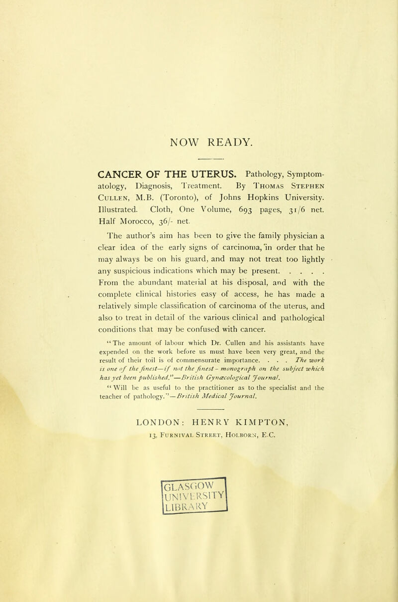 NOW READY. CANCER OF THE UTERUS. Pathology, Symptom- atology, Diagnosis, Treatment. By Thomas Stephen CuLLEN, M.B. (Toronto), of Johns Hopkins University. Illustrated. Cloth, One Volume, 693 pages, 31/6 net. Half Morocco, 36/- net. The author's aim has been to give the family physician a clear idea of the early signs of carcinoma, 'in order that he may always be on his guard, and may not treat too lightly any suspicious indications which may be present From the abundant material at his disposal, and with the complete clinical histories easy of access, he has made a relatively simple classification of carcinoma of the uterus, and also to treat in detail of the various clinical and pathological conditions that may be confused with cancer.  The amount of labour which Dr. Cullen and his assistants have expended on the work before us must have been very great, and the result of their toil is of commensurate importance. . . . The work is one of the finest—if nut the finest- monograph on the subject which has yet been published.—British Gynecological yournal. Will be as useful to the practitioner as to the specialist and the teacher of pathology.' — British Medical Journal. LONDON: HENRY KIMPTON, 13. FuRNiVAi. Street, Hoi.born, E.C. GLASCiOW un!vi:rsity 1.1BRA''<V _