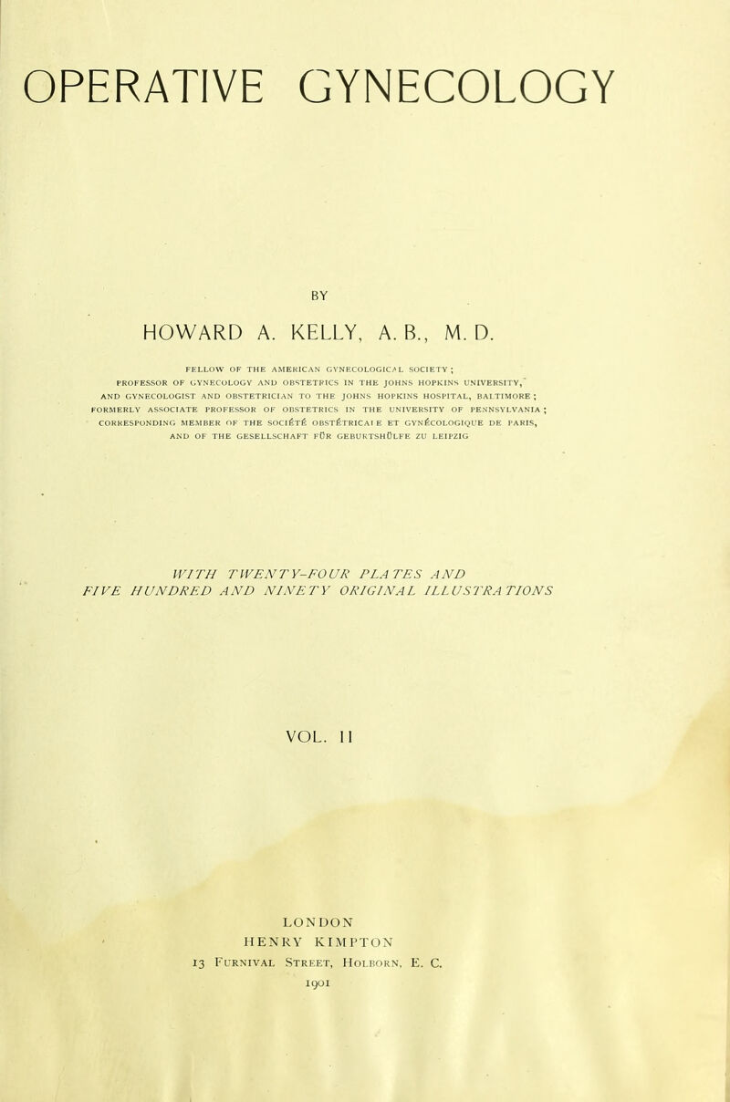 BY HOWARD A. KELLY, A. B., M. D. FELLOW OF THE AMERICAN GYNECOLOGICAL SOCIETY; PROFESSOR OF GYNECOLOGY AND OBSTETRICS IN THE JOHNS HOPKINS UNIVERSITY,' AND GYNECOLOGIST AND OBSTETRICIAN TO THE JOHNS HOPKINS HOSPITAL, BALTIMORE ; FORMERLY ASSOCIATE PROFESSOR OF OBSTETRICS IN THE UNIVERSITY OF PENNSYLVANIA ; CORRESPONDING MEMBER OF THE SOCI^Tfi OBStStRICAI E ET GYN^COLOGIQUE DE PARIS, AND OF THE GESELLSCHAFT fDR GEBURTSHOLFE ZU LEIPZIG WITH TWENTY-FOUR PLATES AND FIVE HUNDRED AND NINETY ORIGINAL ILLUSTRATIONS VOL. 11 LONDON HENRY KIMPTON 13 FuRNivAL Street, Holborn, E. C. 1901