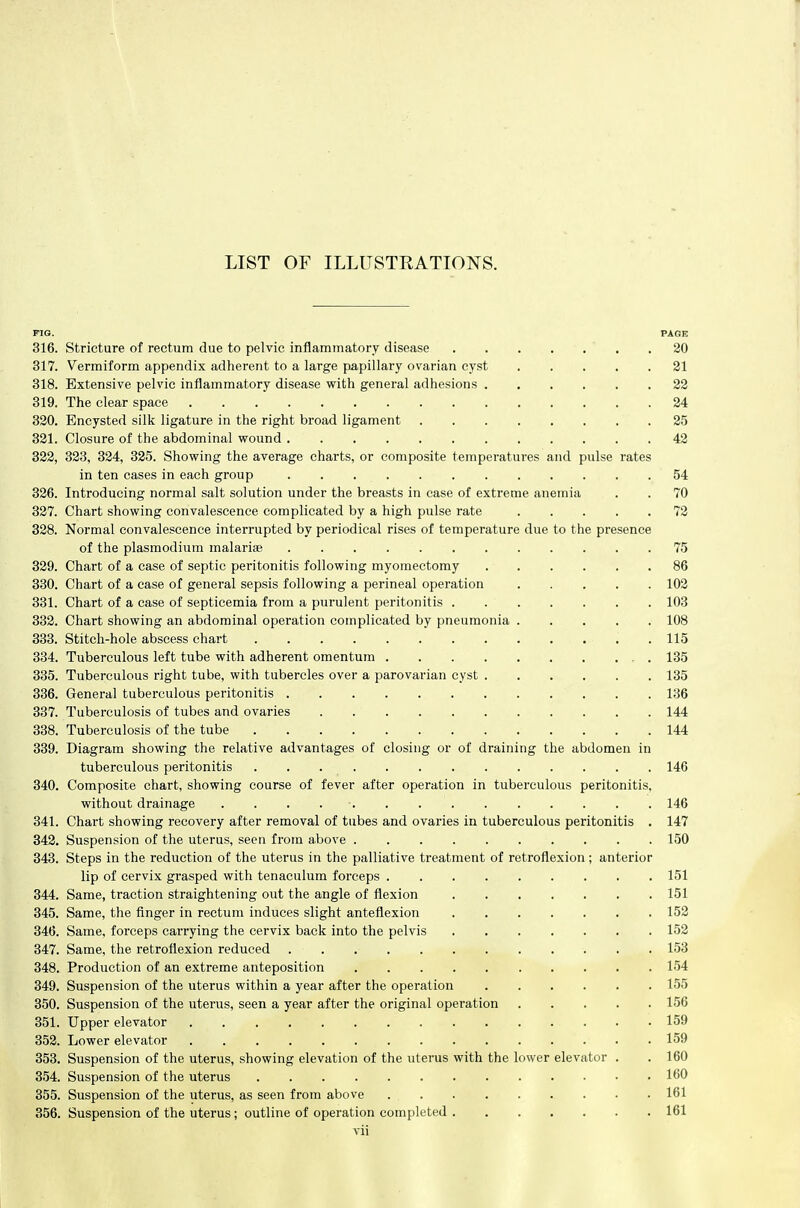 PIG. PAGE 316. Stricture of rectum due to pelvic inflammatory disease .20 317. Vermiform appendix adherent to a large papillary ovarian cyst 21 318. Extensive pelvic inflammatory disease with general adhesions 22 319. The clear space 24 330. Encysted silk ligature in the right broad ligament 25 381. Closure of the abdominal wound 42 822, 323, 324, 325. Showing the average charts, or composite temperatures and pulse rates in ten cases in each group 54 326. Introducing normal salt solution under the breasts in case of extreme anemia . . 70 327. Chart showing convalescence complicated by a high pulse rate 72 328. Normal convalescence interrupted by periodical rises of temperature due to the presence of the Plasmodium malariie 75 329. Chart of a case of septic peritonitis following myomectomy 86 330. Chart of a case of general sepsis following a perineal operation 102 331. Chart of a case of septicemia from a purulent peritonitis 103 332. Chart showing an abdominal operation complicated by pneumonia 108 333. Stitch-hole abscess chart 115 334. Tuberculous left tube with adherent omentum . 135 335. Tuberculous right tube, with tubercles over a parovarian cyst 135 336. General tuberculous peritonitis 136 337. Tuberculosis of tubes and ovaries 144 338. Tuberculosis of the tube 144 339. Diagram showing the relative advantages of closing or of draining the abdomen in tuberculous peritonitis 146 340. Composite chart, showing course of fever after operation in tuberculous peritonitis, without drainage 146 341. Chart showing recovery after removal of tubes and ovaries in tuberculous peritonitis . 147 342. Suspension of the uterus, seen from above 150 343. Steps in the reduction of the uterus in the palliative treatment of retroflexion; anterior lip of cervix grasped with tenaculum forceps 151 344. Same, traction straightening out the angle of flexion 151 345. Same, the finger in rectum induces slight anteflexion 152 346. Same, forceps carrying the cervix back into the pelvis 152 347. Same, the retroflexion reduced 153 348. Production of an extreme anteposition 154 349. Suspension of the uterus within a year after the operation 155 350. Suspension of the uterus, seen a year after the original operation 156 351. Upper elevator 159 352. Lower elevator 159 353. Suspension of the uterus, showing elevation of the uterus with the lower elevator . . 160 354. Suspension of the uterus 160 355. Suspension of the uterus, as seen from above 161 356. Suspension of the uterus; outline of operation completed 161