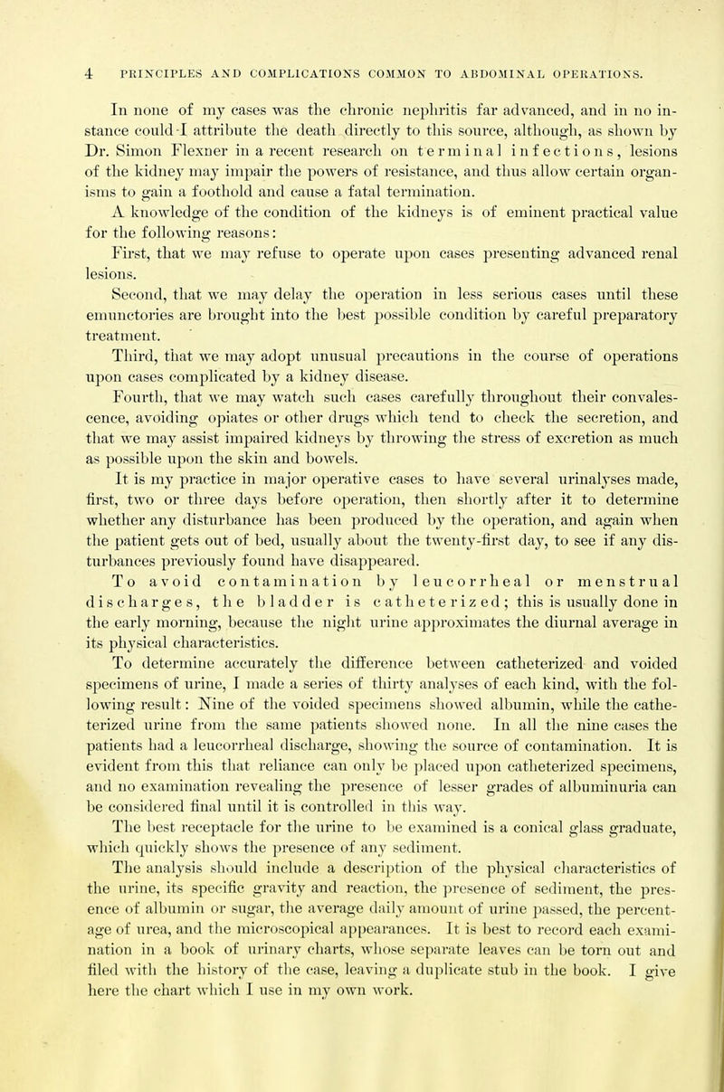 In none of my cases was the clironie nephritis far advanced, and in no in- stance could -1 attribute the death directly to this source, although, as shown by Dr. Simon Flexner in a recent research on terminal infections, lesions of the kidney may impair the powers of I'csistance, and thus allow certain organ- isms to gain a foothold and cause a fatal termination. A knowledge of the condition of the kidneys is of eminent practical value for the following reasons: First, that we may refuse to operate upon cases presenting advanced renal lesions. Second, that we may delay the operation in less serious cases until these emunctories are brought into the best possible condition by careful preparatory treatment. Third, that we may adopt unusual j)recautions in the course of operations upon cases complicated by a kidney disease. Fourth, that we may watch such cases carefully throughout their convales- cence, avoiding opiates or other drugs which tend to check the secretion, and that we may assist impaired kidneys by throwing the stress of excretion as much as possible upon the skin and bowels. It is my practice in major operative cases to have several urinalyses made, first, two or three days before operation, then shortly after it to determine whether any disturbance has been produced by the operation, and again when the patient gets out of bed, usually about the twenty-first day, to see if any dis- turbances previously found have disappeared. To avoid contamination by leucorrheal or menstrual discharges, the bladder is catheterized; this is usually done in the early morning, because the night urine approximates the diurnal average in its physical characteristics. To determine accurately the difference between catheterized and voided specimens of urine, I made a series of thirty analyses of each kind, with the fol- lowing result: Nine of the voided specimens showed albumin, while the cathe- terized urine from the same patients showed none. In all the nine eases the patients had a leucorrheal discharge, showing the source of contamination. It is evident from this that reliance can only be placed upon catheterized specimens, and no examination revealing the presence of lesser grades of albuminuria can be considered final until it is controlled in this way. The best receptacle for tlie urine to be examined is a conical glass graduate, which quickly shows the presence of any sediment. The analysis shinild include a description of the physical characteristics of the urine, its specific gravity and reaction, tbe presence of sediment, the pres- ence of albumin or sugar, the average daily amount of urine passed, the percent- age of urea, and the microscopical api)earances. It is best to record each exami- nation in a book of urinary charts, whose separate leaves can be torn out and filed with the history of the case, leaving a duplicate stub in the book. I give here the chart which I use in my own work.