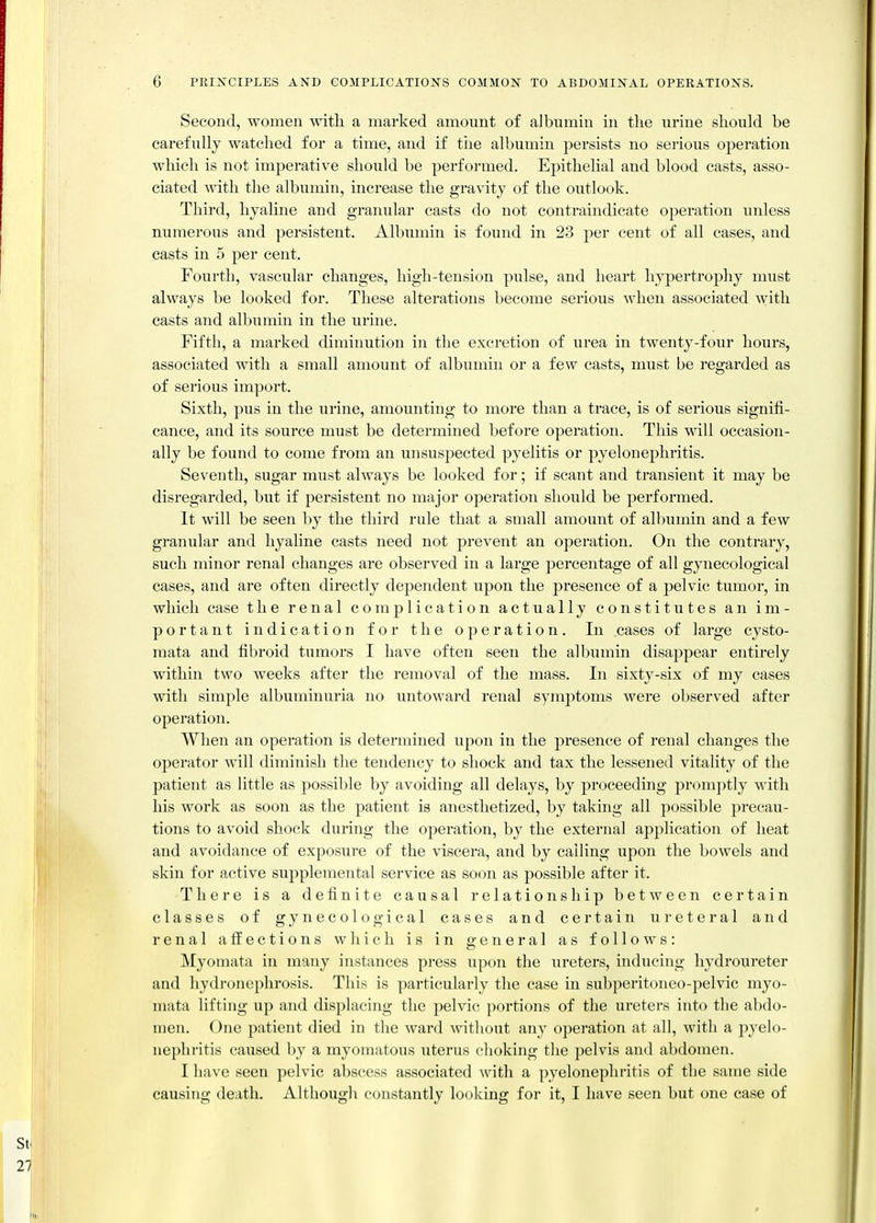 Second, women mtli a marked amount of albumin in tlie urine should be carefully watched for a time, and if the albumin persists no sei'ious operation which is not imperative should be performed. Epithehal and blood easts, asso- ciated with the albumin, increase the gra\^tJ of the outlook. Third, hyahne and granular casts do not contraindicate operation unless numerous and persistent. Albumin is found in 23 per cent of all cases, and casts in 5 per cent. Fourth, vascular changes, high-tension pulse, and heart hypertrophy must always be looked for. These alterations become serious when associated with casts and albumin in the urine. Fifth, a marked diminution in the excretion of urea in twenty-four hours, associated with a small amount of albumin or a few casts, must be regarded as of serious import. Sixth, pus in the urine, amounting to more than a trace, is of serious signifi- cance, and its source must be determined before operation. This will occasion- ally be found to come from an unsuspected pyelitis or pyelonephritis. Seventh, sugar must always be looked for; if scant and transient it may be disregarded, but if persistent no major operation should be performed. It will be seen by the third rule that a small amount of albumin and a few granular and hyaline casts need not prevent an operation. On the contrary, such minor renal changes are observed in a large percentage of all gynecological cases, and are often directly dependent upon the presence of a pelvic tumor, in which case the renal complication actually constitutes an im- portant indication for the operation. In cases of large cysto- mata and fibroid tumors I have often seen the albumin disappear entirely within two weeks after the removal of the mass. In sixty-six of my cases with simple albuminuria no untowai'd renal symptoms were observed after operation. When an operation is determined upon in the presence of renal changes the operator will diminish the tendency to shock and tax the lessened vitality of the patient as little as possible by avoiding all delays, by proceeding promptly with his work as soon as the patient is anesthetized, by taking all possible precau- tions to avoid shock during the operation, by the external application of heat and avoidance of exposure of the viscera, and by calling upon the bowels and skin for active supplemental service as soon as possible after it. There is a definite causal relationship between certain classes of gynecological cases and certain ureteral and renal affections which is in general as follows: Myomata in many instances press upon the ureters, inducing hydroureter and hydronephrosis. This is particularly the case ui subperitoneo-pelvic myo- mata lifting up and displacing the pelvic portions of the ureters into the abdo- men. One patient died in the ward without any operation at all, with a pyelo- nephritis caused by a myomatous uterus choking the pelvis and abdomen. I have seen pelvic abscess associated with a pyelonephritis of the same side causing death. Although constantly looking for it, I have seen but one case of