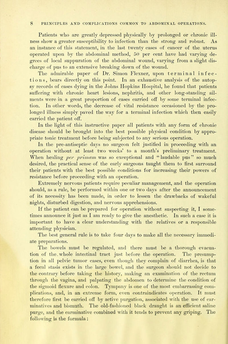 Patients who are greatlj depressed physically by prolonged or chronic ill- ness show a greater susceptibility to infection than the strong and robust. As an instance of this statement, in the last twenty cases of cancer of the uterus operated upon by the abdominal method, 50 per cent have had varying de- grees of local suppuration of the abdominal wound, varying from a slight dis- chai'ge of pus to an extensive breaking down of the wound. The admirable paper of Dr. Simon Flexner, upon terminal infec- tions, bears directly on this point. In an exhaustive analysis of the autop- sy records of cases dying in the Johns Hopkins Hospital, he found that patients suffering with chronic heart lesions, nephritis, and other long-standing ail- ments were in a great proportion of cases carried off by some terminal infec- tion. In other words, the decrease of vital resistance occasioned by the pro- longed illness simply paved the way for a terminal infection which then easily carried the patient off. In the light of this instructive paper all patients with any form of chronic disease should be brought into the best possible physical condition by appro- priate tonic treatment before being subjected to any serious operation. In the pre-antiseptic days no surgeon felt justified in proceeding with an operation without at least two weeks' to a month's preliminary treatment. When healing jper primam was so exceptional and  laudable pus so much desired, the practical sense of the early surgeons taught them to first surround their patients with the best possible conditions for increasing their powers of resistance before proceeding with an operation. Extremely nervous patients require peculiar management, and the operation should, as a rule, be performed within one or two days after the announcement of its necessity has been made, in order to lessen the drawbacks of wakeful nights, disturbed digestion, and nervous apprehensions. If the patient can be prepared for operation without suspecting it, I some- times announce it just as I am ready to give the anesthetic. In such a case it is important to have a clear understanding with the relatives or a responsible attending physician. The best general rule is to take four days to make all the necessary immedi- ate preparations. The liowels must be regulated, and there must be a thorough evacua- tion of the. whole intestinal tract just before the operation. The presump- tion in all pelvic tumor cases, even though they complain of diarrhea, is that a fecal stasis exists in the large bowel, and the surgeon should not decide to the contrary before taking the history, making an exarahiation of the rectum through the vagina, and palpating the abdomen to determine the condition of the sigmoid flexure and colon. Tympany is one of the most embarrassing com- plications, and, in an extreme form, even contraindicates operation. It must therefore first be carried off by active purgation, associated with the use of car- minatives and bismuth. The old-fashioned black draught is an efiicient saline purge, and the carminative combined with it tends to prevent any griping. The following is the formula: