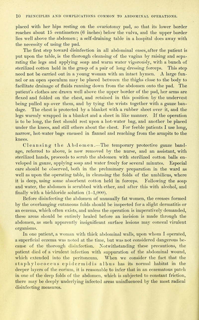 placed with her hips resting on the ovariotomy pad, so that its lower border reaches about 15 centimeters (6 inches) below the vulva, and the upper border lies well above the abdomen; a self-draining table in a hospital does away with the necessity of using the pad. The first step toward disinfection in all abdominal cases, after the patient is put upon the table, is the thorough cleansing of the vagina by raising and sepa- rating the legs and applying soap and warm water vigorously, with a bunch of sterilized cotton held in the grasp of a pair of long dressing forceps. This step need not be carried out in a young woman with an intact hymen. A large fun- nel or an open speculum may be placed between the thighs close to the body to facilitate drainage of fluids running down from the abdomen onto the pad. The patient's clothes are drawn well above the upper border of the pad, her arms are flexed and folded on the chest, and retained in this position by the undervest being pulled up over them, and by tying the wrists together with a gauze ban- dage. The chest is pi'otected by a blanket with a rubber sheet over it, and the legs warmly wrapped in a blanket and a sheet in like manner. If the operation is to be long, the feet should rest upon a liot-water bag, and another be placed under the knees, and still others about the chest. For feeble patients I use long, narrow, hot-water bags encased in flannel and reaching from the armpits to the knees. Cleansing the Abdomen.—The temporary protective gauze band- age, referred to above, is now removed by the nurse, and an assistant, with sterilized hands, proceeds to scrub the abdomen with sterilized cotton balls en- veloped in gauze, applying soap and water freely for several minutes. Especial care should be observed, both in the preliminary preparation in the ward as well as upon the operating table, in cleansing the folds of the umbilicus, where it is deep, using some absorbent cotton held in forceps. Following the soap and water, the abdomen is scrubbed with ether, and after this with alcohol, and finally with a bichloride solution (1-1,000). Before disinfecting the abdomen of unusually fat women, the creases formed by the overhanging cutaneous folds should be insjjected for a slight dermatitis or an eczema, which often exists, and unless the operation is imperatively demanded, these areas should be entirely healed before an incision is made through the abdomen, as such apparently insignificant surface lesions may conceal virulent organisms. In one patient, a woman with thick abdominal walls, upon whom I operated, a superficial eczema was noted at the time, but was not considered dangerous be- cause of the thorough disinfection. Notwithstanding these precautions, the patient died of a virulent infection with suppuration of the abdominal wound, which extended into the peritoneum. When we consider the fact that the staphylococcus epidermidis alb us has its normal habitat in the deeper layers of the corium, it is reasonable to infer that in an eczematous patch in one of the deep folds of the abdomen, which is subjected to constant friction, there may be deeply underlying infected areas uninfluenced by the most radical disinfecting measures.